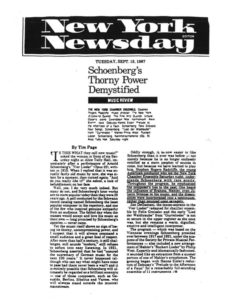 New York Newsday TUESDAY, SEPT. 15, 1987 Schoenberg’s Thorny Power Demystified MUSIC REVIEW > THE NEW YORK CHAMBER ENSEMBLE Stephen Rogers Radcliffe music director. The New York Woodwind Quintet. The Fine Arts Quartet. Ursula Oppens piano Gwendolyn Mok harmonium Alvin Brehm bass Debussy Hanns Eisler Prelude to the Afternoon of a Faun. Schoenberg Felix Greissle: Four Songs. Schoenberg. "Lied der Waldtaube" from "Gurrelieder." Mahler Philip West Ruckert Lieder. Schoenberg. Kammersymphonie (Op. 9). Alice Tully Hall Saturday night. > By Tim Page "IS THIS WHAT they call new music?" asked the woman in front of me Saturday night at Alice Tully Hall, immediately after a performance of Arnold Schoenberg's "Vier Lieder" (Opus 22), written in 1915. When I replied that it was actually fairly old music by now, she was silent for a moment, then turned again. "And do you really like it?" she asked, a look of befuddlement on her face. Well, yes, I do; very much indeed. But many do not, and Schoenberg's later works are no more popular today than they were 25 years ago. A poll conducted by the Schwann record catalog named Schoenberg the least popular composer in the repertory, and one of the few who inspired genuine antipathy from an audience. The fabled day when the masses would accept and love his music as their own — long promised by Schoenberg's apostles — never came. Yet the music itself shows no sign of losing its thorny, uncompromising power, and I suspect that it will always command a small audience and a great deal of respect. After more than half a century, it still challenges, still sounds "modern," still refuses to soften into easy listening. In 1921, Schoenberg asserted that he had "ensured the supremacy of German music for the next 100 years." It never happened (although who can say what might have come to pass had there never been a war?) and it is entirely possible that Schoenberg will ultimately be regarded as a brilliant eccentric — one of those composers, such as Gesualdo, Berlioz, Sibelius and Varese, who will always stand outside the musical mainstream. Oddly enough, it is now easier to like Schoenberg than it ever was before — not merely because he is no longer endlessly extolled as a stern prophet of sounds to come, but because we have learned to play him. Stephen Rogers Radcliffe, the young American conductor who led the New York Chamber Ensemble Saturday night, understands Schoenberg with rare acuity. Throughout the program, he emphasized the composer's ties to the past: One heard the influence of Brahms, Mahler, even Johann Strauss in his music, and the dissonances were incorporated into a continuum, rather than pounced upon savagely. Jan DeGaetani, the mezzo-soprano in the "Vier Lieder" (adapted for chamber ensemble by Felix Greissle) and the early "Lied der Waldtraube" from "Gurrelieder" is not so secure in the upper register as she once was, but she remains a warm, dignified, emotive and intelligent interpreter. The program — which was based on the Viennese evenings Schoenberg presided over between 1917 and 1921, under the auspices of the Society for Private Musical Performances — also included a new arrangement of Mahler's "Ruckert Lieder" by Philip West. Expertly and idiomatically fashioned, it sounded like an extraction from a quieter portion of one of Mahler's symphonies. The evening began with Hanns Eisler's reduction of Debussy's "Prelude to the Afternoon of a Faun" for a remarkably full-sounding ensemble of 11 instruments. / II
