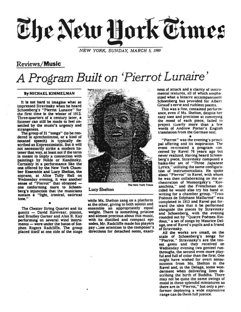 Here is the full text as it appears in the image: ⸻ The New York Times NEW YORK, SUNDAY, MARCH 5, 1989 Reviews/Music A Program Built on ‘Pierrot Lunaire’ By MICHAEL KIMMELMAN It is not hard to imagine what so impressed Stravinsky when he heard Schoenberg’s “Pierrot Lunaire” for the first time in the winter of 1912. Three-quarters of a century later, a listener can still be made to feel unsettled by the music’s urgency and strangeness. The group of 21 “songs” (to be rendered in sprechstimme, or a kind of notated speech) is typically described as Expressionistic. But it will not necessarily strike a modern listener that way, at least not if the term is meant to imply a connection with paintings by Nolde or Kandinsky. Certainly in a performance like the one offered by the New York Chamber Ensemble and Lucy Shelton, the soprano, at Alice Tully Hall on Wednesday evening, it was another sense of “Pierrot” that obtained — one conforming more to Schoenberg’s injunction that the musicians sustain a “light, ironical, satirical tone.” The Chester String Quartet and its guests — David Korevaar, pianist, and Bradley Garner and Alan R. Kay performing on several wind instruments — were under the baton of Stephen Rogers Radcliffe. The group placed itself at one side of the stage while Ms. Shelton sang on a platform at the other, giving to both soloist and ensemble an appropriately equal weight. There is something pristine and almost precious about this music, with its distilled and compact episodes. Mr. Radcliffe made his players pay close attention to the composer’s directions for detached notes, exactness of attack and a clarity of instrumental textures, all of which emphasized what a bizarre accompaniment Schoenberg has provided for Albert Giraud’s eerie and ruthless poems. This was a fine, contained performance, even if Ms. Shelton, despite her easy tone and precision at conveying the mood of each piece, failed to project clearly more than a few words of Andrew Porter’s English translation from the German text. “Pierrot” was the evening’s principal offering and its inspiration. The event re-created a program, conceived by Ravel 76 years ago but never realized. Having heard Schoenberg’s piece, Stravinsky composed a haiku-like set of “Three Japanese Lyrics,” utilizing the same configuration of instrumentalists. He spoke about “Pierrot” to Ravel, with whom he was then collaborating on the orchestration of Mussorgsky’s “Kovantchina,” and the Frenchman decided he would also try his hand at writing for a chamber group. “Trois Poèmes de Stéphane Mallarmé” was completed in 1913 and Ravel put forward the idea that it be performed alongside the pieces by Stravinsky and Schoenberg, with the evening rounded out by “Quatre Poèmes Hindous,” a set of songs by Maurice Delage, one of Ravel’s pupils and a friend of Stravinsky. All the works are small, on the scale of Schoenberg’s songs for “Pierrot.” Stravinsky’s are the tiniest gems and they received on Wednesday evening two gentle run-throughs, the second even more playful and full of color than the first. One might have wished for overt sensuousness from Ms. Shelton in the Ravel and, in the Delage, some wonderment when delivering lines describing the birth of Buddha. There may not be quite the same swings of mood in these splendid miniatures as there are in “Pierrot,” but only a performer deploying a wide expressive range can do them full justice.