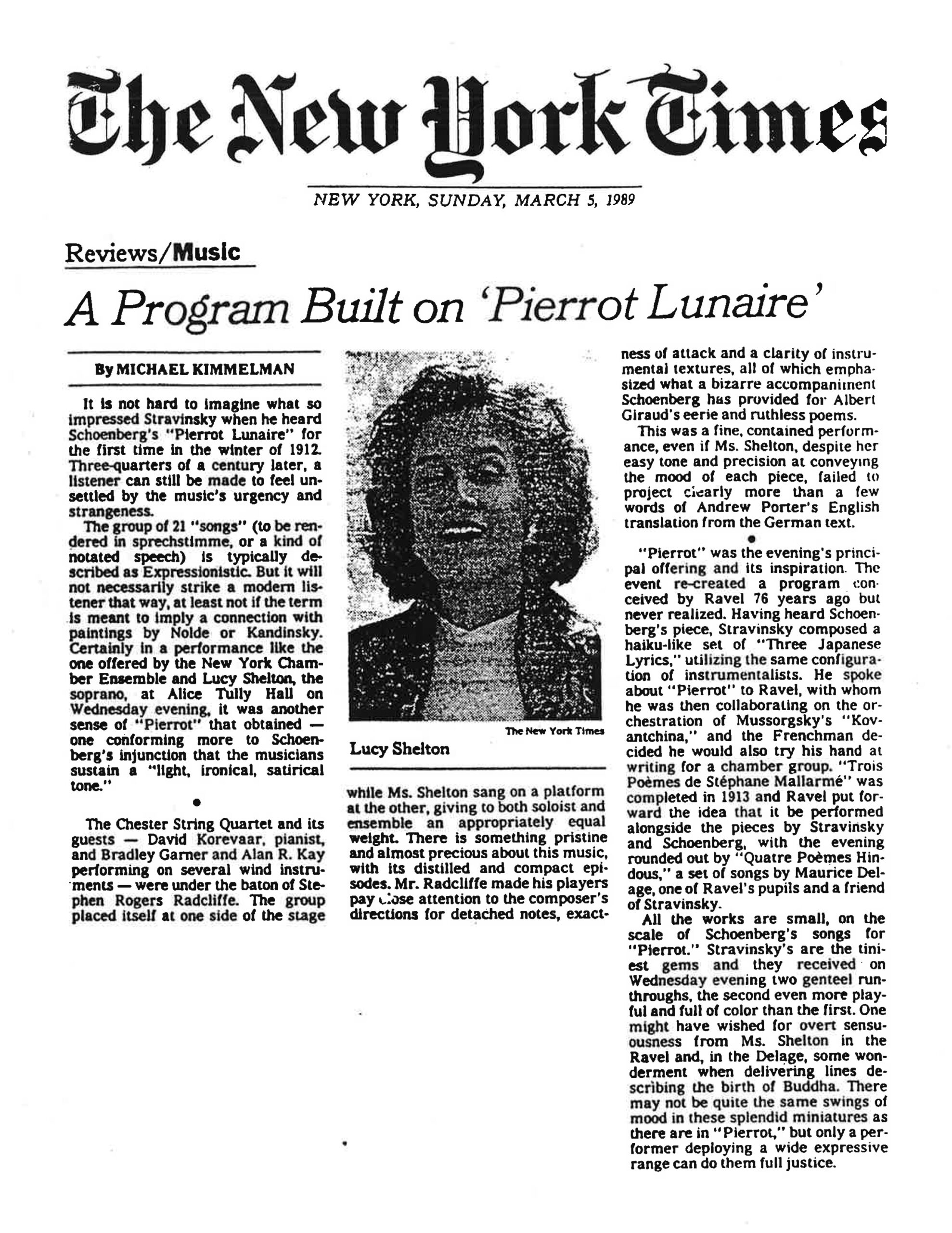Here is the full text as it appears in the image: ⸻ The New York Times NEW YORK, SUNDAY, MARCH 5, 1989 Reviews/Music A Program Built on ‘Pierrot Lunaire’ By MICHAEL KIMMELMAN It is not hard to imagine what so impressed Stravinsky when he heard Schoenberg’s “Pierrot Lunaire” for the first time in the winter of 1912. Three-quarters of a century later, a listener can still be made to feel unsettled by the music’s urgency and strangeness. The group of 21 “songs” (to be rendered in sprechstimme, or a kind of notated speech) is typically described as Expressionistic. But it will not necessarily strike a modern listener that way, at least not if the term is meant to imply a connection with paintings by Nolde or Kandinsky. Certainly in a performance like the one offered by the New York Chamber Ensemble and Lucy Shelton, the soprano, at Alice Tully Hall on Wednesday evening, it was another sense of “Pierrot” that obtained — one conforming more to Schoenberg’s injunction that the musicians sustain a “light, ironical, satirical tone.” The Chester String Quartet and its guests — David Korevaar, pianist, and Bradley Garner and Alan R. Kay performing on several wind instruments — were under the baton of Stephen Rogers Radcliffe. The group placed itself at one side of the stage while Ms. Shelton sang on a platform at the other, giving to both soloist and ensemble an appropriately equal weight. There is something pristine and almost precious about this music, with its distilled and compact episodes. Mr. Radcliffe made his players pay close attention to the composer’s directions for detached notes, exactness of attack and a clarity of instrumental textures, all of which emphasized what a bizarre accompaniment Schoenberg has provided for Albert Giraud’s eerie and ruthless poems. This was a fine, contained performance, even if Ms. Shelton, despite her easy tone and precision at conveying the mood of each piece, failed to project clearly more than a few words of Andrew Porter’s English translation from the German text. “Pierrot” was the evening’s principal offering and its inspiration. The event re-created a program, conceived by Ravel 76 years ago but never realized. Having heard Schoenberg’s piece, Stravinsky composed a haiku-like set of “Three Japanese Lyrics,” utilizing the same configuration of instrumentalists. He spoke about “Pierrot” to Ravel, with whom he was then collaborating on the orchestration of Mussorgsky’s “Kovantchina,” and the Frenchman decided he would also try his hand at writing for a chamber group. “Trois Poèmes de Stéphane Mallarmé” was completed in 1913 and Ravel put forward the idea that it be performed alongside the pieces by Stravinsky and Schoenberg, with the evening rounded out by “Quatre Poèmes Hindous,” a set of songs by Maurice Delage, one of Ravel’s pupils and a friend of Stravinsky. All the works are small, on the scale of Schoenberg’s songs for “Pierrot.” Stravinsky’s are the tiniest gems and they received on Wednesday evening two gentle run-throughs, the second even more playful and full of color than the first. One might have wished for overt sensuousness from Ms. Shelton in the Ravel and, in the Delage, some wonderment when delivering lines describing the birth of Buddha. There may not be quite the same swings of mood in these splendid miniatures as there are in “Pierrot,” but only a performer deploying a wide expressive range can do them full justice.