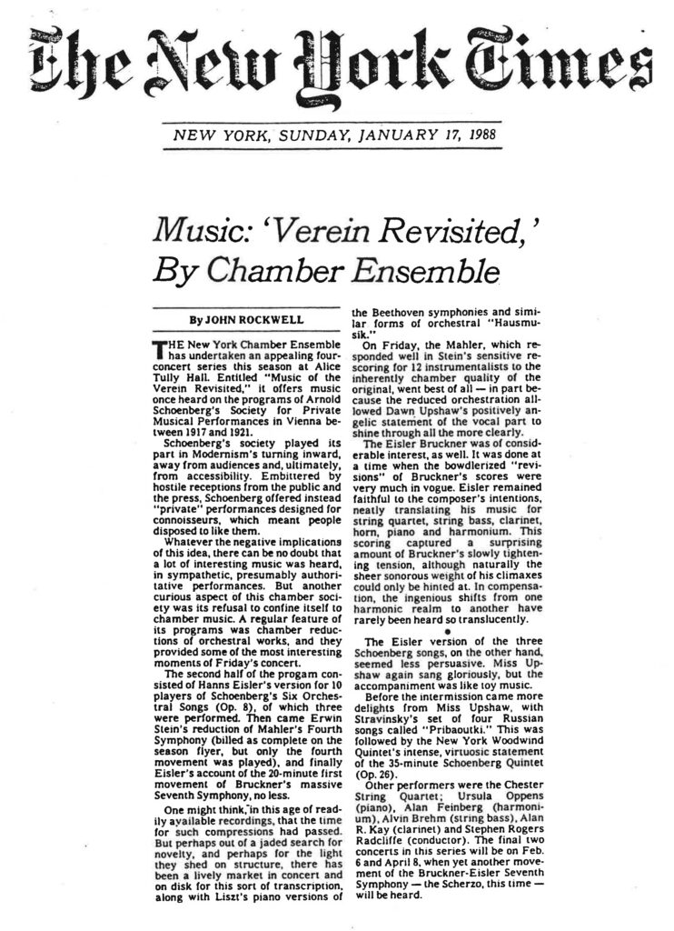 Based on the second image provided, here is the retyped article: The New York Times NEW YORK, SUNDAY, JANUARY 17, 1988 Music: ‘Verein Revisited,’ By Chamber Ensemble By JOHN ROCKWELL The New York Chamber Ensemble has undertaken an appealing four-concert series this season at Alice Tully Hall. Entitled "Music of the Verein Revisited," it offers music once heard on the programs of Arnold Schoenberg's Society for Private Musical Performances in Vienna between 1917 and 1921. Schoenberg's society played its part in Modernism's turning inward, away from audiences and, ultimately, from accessibility. Embittered by hostile receptions from the public and the press, Schoenberg offered instead "private" performances designed for connoisseurs, which meant people disposed to like them. Whatever the negative implications of this idea, there can be no doubt that a lot of interesting music was heard, in sympathetic, presumably authoritative performances. But another curious aspect of this chamber society was its refusal to confine itself to chamber music. A regular feature of its programs was chamber reductions of orchestral works, and they provided some of the most interesting moments of Friday's concert. The second half of the program consisted of Hanns Eisler's version for 10 players of Schoenberg's Six Orchestral Songs (Op. 8), of which three were performed. Then came Erwin Stein's reduction of Mahler's Fourth Symphony (billed as complete on the season flyer, but only the fourth movement was played), and finally Eisler's account of the 20-minute first movement of Bruckner's massive Seventh Symphony, no less. One might think, in this age of readily available recordings, that the time for such compressions had passed. But perhaps out of a jaded search for novelty, and perhaps for the light they shed on structure, there has been a lively market in concert and on disk for this sort of transcription, along with Liszt's piano versions of the Beethoven symphonies and similar forms of orchestral "Hausmusik." On Friday, the Mahler, which responded well in Stein's sensitive re-scoring for 12 instrumentalists to the inherently chamber quality of the original, went best of all — in part because the reduced orchestration allowed Dawn Upshaw's positively angelic statement of the vocal part to shine through all the more clearly. The Eisler Bruckner was of considerable interest, as well. It was done at a time when the bowdlerized "revisions" of Bruckner's scores were very much in vogue. Eisler remained faithful to the composer's intentions, neatly translating his music for string quartet, string bass, clarinet, horn, piano and harmonium. This scoring captured a surprising amount of Bruckner's slowly tightening tension, although naturally the sheer sonorous weight of his climaxes could only be hinted at. In compensation, the ingenious shifts from one harmonic realm to another have rarely been heard so translucently. • The Eisler version of the three Schoenberg songs, on the other hand, seemed less persuasive. Miss Upshaw again sang gloriously, but the accompaniment was like toy music. Before the intermission came more delights from Miss Upshaw, with Stravinsky's set of four Russian songs called "Pribaoutki." This was followed by the New York Woodwind Quintet's intense, virtuosic statement of the 35-minute Schoenberg Quintet (Op. 26). Other performers were the Chester String Quartet; Ursula Oppens (piano), Alan Feinberg (harmonium), Alvin Brehm (string bass), Alan R. Kay (clarinet) and Stephen Rogers Radcliffe (conductor). The final two concerts in this series will be on Feb. 6 and April 8, when yet another movement of the Bruckner-Eisler Seventh Symphony — the Scherzo, this time — will be heard.