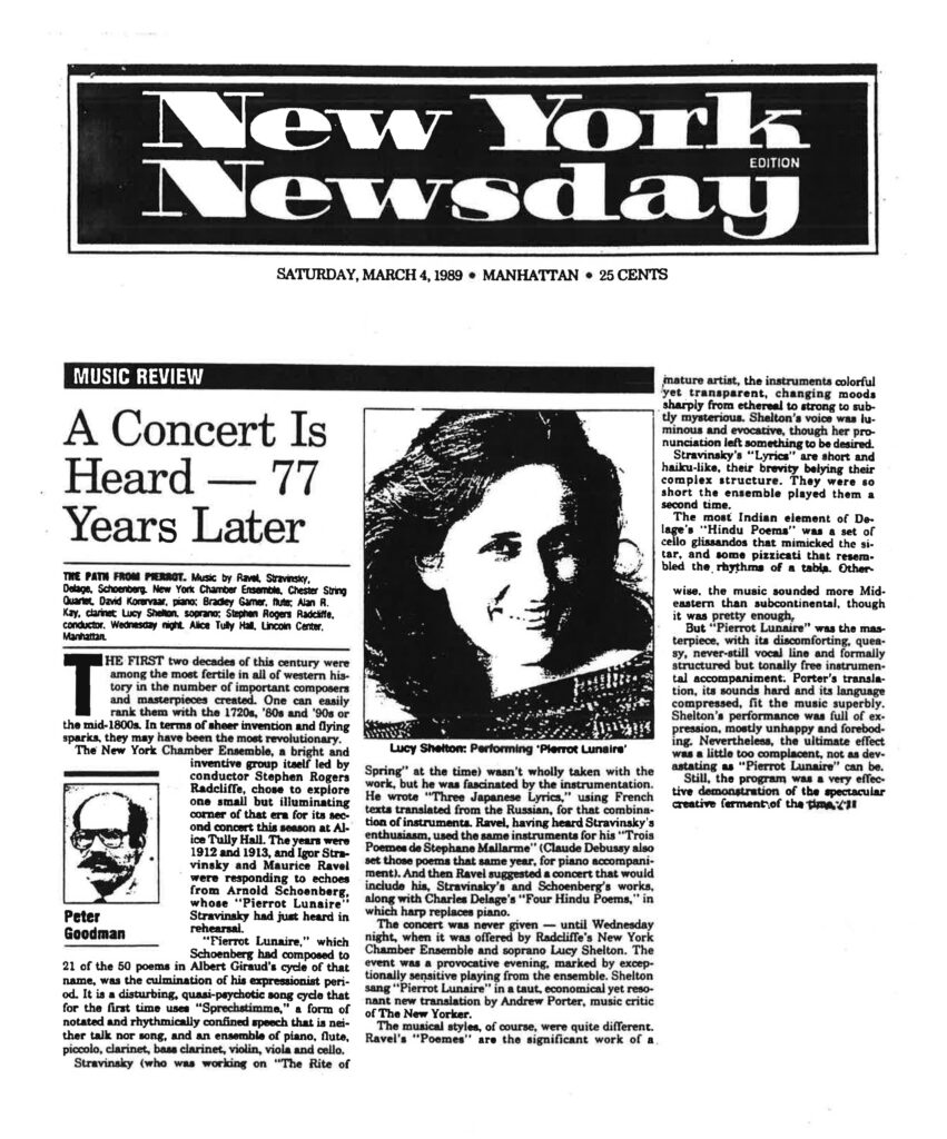New York Newsday SATURDAY, MARCH 4, 1989 • MANHATTAN • 25 CENTS MUSIC REVIEW A Concert Is Heard — 77 Years Later THE PATH FROM PIERROT. Music by Ravel, Stravinsky, Delage, Schoenberg. New York Chamber Ensemble, Chester String Quartet, David Korevaar, piano; Bradley Garner, flute; Alan R. Kay, clarinet; Lucy Shelton, soprano; Stephen Rogers Radcliffe, conductor. Wednesday night. Alice Tully Hall, Lincoln Center, Manhattan. By Peter Goodman THE FIRST two decades of this century were among the most fertile in all of western history in the number of important composers and masterpieces created. One can easily rank them with the 1720s, '80s and '90s or the mid-1800s. In terms of sheer invention and flying sparks, they may have been the most revolutionary. The New York Chamber Ensemble, a bright and inventive group itself led by conductor Stephen Rogers Radcliffe, chose to explore one small but illuminating corner of that era for its second concert this season at Alice Tully Hall. The years were 1912 and 1913, and Igor Stravinsky and Maurice Ravel were responding to echoes from Arnold Schoenberg, whose "Pierrot Lunaire" Stravinsky had just heard in rehearsal. "Pierrot Lunaire," which Schoenberg had composed to 21 of the 50 poems in Albert Giraud's cycle of that name, was the culmination of his expressionist period. It is a disturbing, quasi-psychotic song cycle that for the first time uses "Sprechstimme," a form of notated and rhythmically confined speech that is neither talk nor song, and an ensemble of piano, flute, piccolo, clarinet, bass clarinet, violin, viola and cello. Stravinsky (who was working on "The Rite of Spring" at the time) wasn't wholly taken with the work, but he was fascinated by the instrumentation. He wrote "Three Japanese Lyrics," using French texts translated from the Russian, for that combination of instruments. Ravel, having heard Stravinsky's enthusiasm, used the same instruments for his "Trois Poèmes de Stephane Mallarmé" (Claude Debussy also set those poems that same year, for piano accompaniment). And then Ravel suggested a concert that would include his, Stravinsky's and Schoenberg's works, along with Charles Delage's "Four Hindu Poems," in which harp replaces piano. The concert was never given — until Wednesday night, when it was offered by Radcliffe's New York Chamber Ensemble and soprano Lucy Shelton. The event was a provocative evening, marked by exceptionally sensitive playing from the ensemble. Shelton sang "Pierrot Lunaire" in a taut, economical yet resonant new translation by Andrew Porter, music critic of The New Yorker. The musical styles, of course, were quite different. Ravel's "Poèmes" are the significant work of a mature artist, the instruments colorful yet transparent, changing moods sharply from ethereal to strong to subtly mysterious. Shelton's voice was luminous and evocative, though her pronunciation left something to be desired. Stravinsky's "Lyrics" are short and haiku-like, their brevity belying their complex structure. They were so short the ensemble played them a second time. The most Indian element of Delage's "Hindu Poems" was a set of cello glissandos that mimicked the sitar, and some pizzicati that resembled the rhythms of a tabla. Otherwise, the music sounded more Mideastern than subcontinental, though it was pretty enough. But "Pierrot Lunaire" was the masterpiece, with its discomforting, queasy, never-still vocal line and formally structured but tonally free instrumental accompaniment. Porter's translation, its sounds hard and its language compressed, fit the music superbly. Shelton's performance was full of expression, mostly unhappy and foreboding. Nevertheless, the ultimate effect was a little too complacent, not as devastating as "Pierrot Lunaire" can be. Still, the program was a very effective demonstration of the spectacular creative ferment of the time.