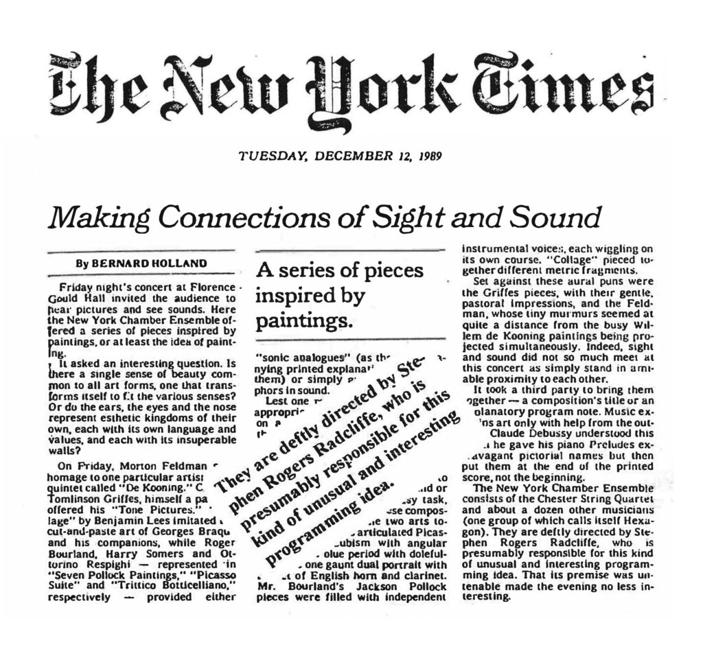 Here is the full text from the image: ⸻ The New York Times TUESDAY, DECEMBER 12, 1989 Making Connections of Sight and Sound By BERNARD HOLLAND Friday night’s concert at Florence Gould Hall invited the audience to hear pictures and see sounds. Here the New York Chamber Ensemble offered a series of pieces inspired by paintings, or at least the idea of painting. It asked an interesting question. Is there a single sense of beauty common to all art forms, one that transforms itself to fit the various senses? Or do the ears, the eyes and the nose represent esthetic kingdoms of their own, each with its own language and values, and each with its insuperable walls? On Friday, Morton Feldman’s quintet called “De Kooning” offered homage to one particular artist. Tomlinson Griffes, himself a painter, had “Tone Pictures,” and a cut-and-paste art of Georges Braque and his companions was mirrored by the music of Harry Somers and Ottorino Respighi in “Seven Pollock Paintings,” “Picasso Suite” and “Trittico Botticelliano,” respectively — provided either “sonic analogues” (as the program notes described them) or simply metaphors in sound. Less one might argue that this was an appropriate approach, the composers’ task was to articulate Picasso’s cubism with angular blue period with doleful lyricism, one gaunt dual portrait with dissonant counterpoint. Mr. Bourland’s Jackson Pollock pieces were filled with independent instrumental voices, each wiggling on its own course. “Collage” pieced together different metric fragments. Set against these aural puns were the Griffes pieces, with their gentle, pastoral impressions, and the Feldman, whose tiny murmurs seemed at quite a distance from the busy Willem de Kooning paintings being projected simultaneously. Indeed, sight and sound did not so much meet at this concert as simply stand in amicable proximity to each other. It took a third party to bring them together — a composition’s title or an explanatory program note. Music exists only with help from the outside. Claude Debussy understood this when he gave his piano Preludes evocative pictorial names but then put them at the end of the printed score, not the beginning. The New York Chamber Ensemble consists of the Chester String Quartet and about a dozen other musicians (one group of which calls itself Hexagon). They are deftly directed by Stephen Rogers Radcliffe, who is presumably responsible for this kind of unusual and interesting programming idea. That its premise was untenable made the evening no less interesting. ⸻ They are deftly directed by Stephen Rogers Radcliffe, who is presumably responsible for this kind of unusual and interesting programming idea.