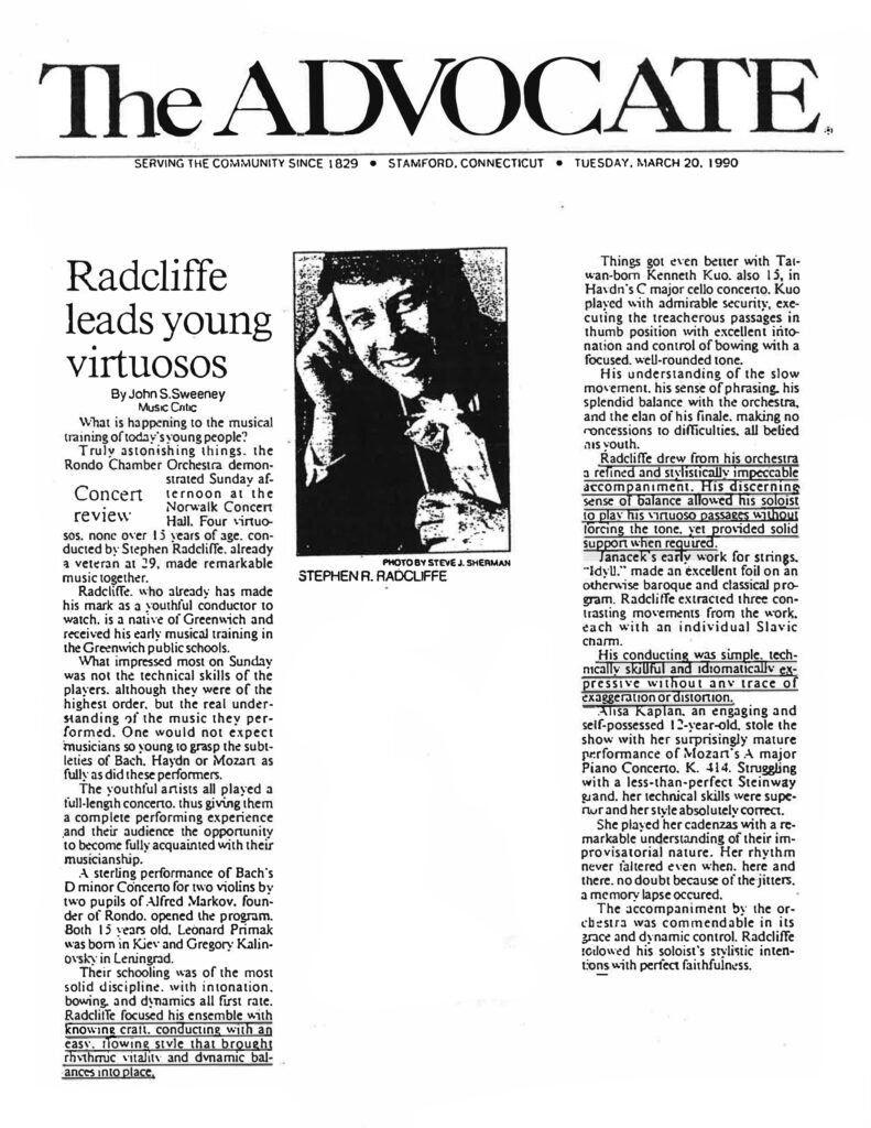 The ADVOCATE SERVING THE COMMUNITY SINCE 1829 • STAMFORD, CONNECTICUT • TUESDAY, MARCH 20, 1990 Radcliffe leads young virtuosos By John S. Sweeney Music Critic What is happening to the musical training of today's young people? Truly astonishing things, the Rondo Chamber Orchestra demonstrated Sunday afternoon at the Norwalk Concert Hall. Four virtuosos, none over 15 years of age, conducted by Stephen Radcliffe, already a veteran at 29, made remarkable music together. Radcliffe, who already has made his mark as a youthful conductor to watch, is a native of Greenwich and received his early musical training in the Greenwich public schools. What impressed most on Sunday was not the technical skills of the players, although they were of the highest order, but the real understanding of the music they performed. One would not expect musicians so young to grasp the subtleties of Bach, Haydn or Mozart as fully as did these performers. The youthful artists all played a full-length concerto, thus giving them a complete performing experience and their audience the opportunity to become fully acquainted with their musicianship. A sterling performance of Bach's D minor Concerto for two violins by two pupils of Alfred Markov, founder of Rondo, opened the program. Both 15 years old, Leonard Primak was born in Kiev and Gregory Kalinovsky in Leningrad. Their schooling was of the most solid discipline, with intonation, bowing, and dynamics all first rate. Radcliffe focused his ensemble with knowing craft, conducting with an easy, flowing style that brought rhythmic vitality and dynamic balances into place. Things got even better with Taiwan-born Kenneth Kuo, also 15, in Haydn's C major cello concerto. Kuo played with admirable security, executing the treacherous passages in thumb position with excellent intonation and control of bowing with a focused, well-rounded tone. His understanding of the slow movement, his sense of phrasing, his splendid balance with the orchestra, and the elan of his finale, making no concessions to difficulties, all belied his youth. Radcliffe drew from his orchestra a refined and stylistically impeccable accompaniment. His discerning sense of balance allowed his soloist to play his virtuoso passages without forcing the tone, yet provided solid support when required. Janacek's early work for strings, "Idyll," made an excellent foil on an otherwise baroque and classical program. Radcliffe extracted three contrasting movements from the work, each with an individual Slavic charm. His conducting was simple, technically skillful and idiomatically expressive without any trace of exaggeration or distortion. Alisa Kaplan, an engaging and self-possessed 12-year-old, stole the show with her surprisingly mature performance of Mozart's A major Piano Concerto, K. 414. Struggling with a less-than-perfect Steinway grand, her technical skills were superior and her style absolutely correct. She played her cadenzas with a remarkable understanding of their improvisational nature. Her rhythm never faltered even when, here and there, no doubt because of the jitters, a memory lapse occured. The accompaniment by the orchestra was commendable in its grace and dynamic control. Radcliffe followed his soloist's stylistic intentions with perfect faithfulness. [Photo Caption: STEPHEN R. RADCLIFFE]