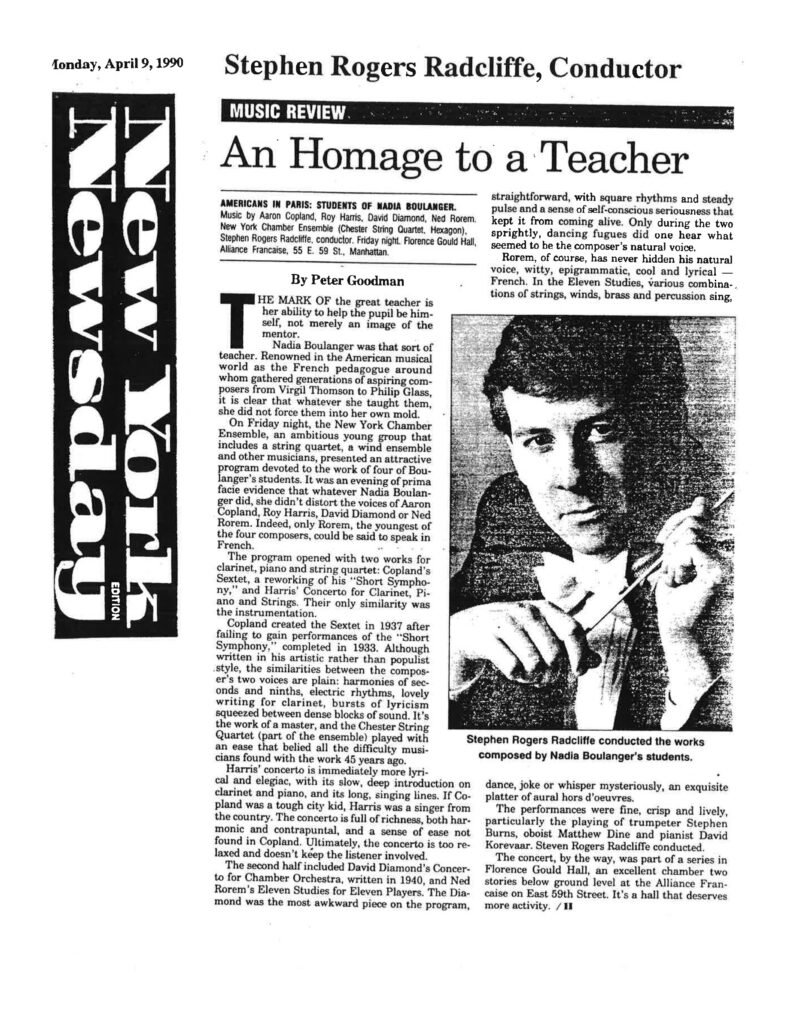 New York Newsday Monday, April 9, 1990 Stephen Rogers Radcliffe, Conductor MUSIC REVIEW An Homage to a Teacher AMERICANS IN PARIS: STUDENTS OF NADIA BOULANGER. Music by Aaron Copland, Roy Harris, David Diamond, Ned Rorem. New York Chamber Ensemble (Chester String Quartet, Hexagon), Stephen Rogers Radcliffe, conductor. Friday night. Florence Gould Hall, Alliance Francaise, 55 E. 59 St., Manhattan. By Peter Goodman THE MARK OF the great teacher is her ability to help the pupil be himself, not merely an image of the mentor. Nadia Boulanger was that sort of teacher. Renowned in the American musical world as the French pedagogue around whom gathered generations of aspiring composers from Virgil Thomson to Philip Glass, it is clear that whatever she taught them, she did not force them into her own mold. On Friday night, the New York Chamber Ensemble, an ambitious young group that includes a string quartet, a wind ensemble and other musicians, presented an attractive program devoted to the work of four of Boulanger's students. It was an evening of prima facie evidence that whatever Nadia Boulanger did, she didn't distort the voices of Aaron Copland, Roy Harris, David Diamond or Ned Rorem. Indeed, only Rorem, the youngest of the four composers, could be said to speak in French. The program opened with two works for clarinet, piano and string quartet: Copland's Sextet, a reworking of his "Short Symphony," and Harris' Concerto for Clarinet, Piano and Strings. Their only similarity was the instrumentation. Copland created the Sextet in 1937 after failing to gain performances of the "Short Symphony," completed in 1933. Although written in his artistic rather than populist style, the similarities between the composer's two voices are plain: harmonies of seconds and ninths, electric rhythms, lovely writing for clarinet, bursts of lyricism squeezed between dense blocks of sound. It's the work of a master, and the Chester String Quartet (part of the ensemble) played with an ease that belied all the difficulty musicians found with the work 45 years ago. Harris' concerto is immediately more lyrical and elegiac, with its slow, deep introduction on clarinet and piano, and its long, singing lines. If Copland was a tough city kid, Harris was a singer from the country. The concerto is full of richness, both harmonic and contrapuntal, and a sense of ease not found in Copland. Ultimately, the concerto is too relaxed and doesn't keep the listener involved. The second half included David Diamond's Concerto for Chamber Orchestra, written in 1940, and Ned Rorem's Eleven Studies for Eleven Players. The Diamond was the most awkward piece on the program, straightforward, with square rhythms and steady pulse and a sense of self-conscious seriousness that kept it from coming alive. Only during the two sprightly, dancing fugues did one hear what seemed to be the composer's natural voice. Rorem, of course, has never hidden his natural voice, witty, epigrammatic, cool and lyrical — French. In the Eleven Studies, various combinations of strings, winds, brass and percussion sing, dance, joke or whisper mysteriously, an exquisite platter of aural hors d'oeuvres. The performances were fine, crisp and lively, particularly the playing of trumpeter Stephen Burns, oboist Matthew Dine and pianist David Korevaar. Steven Rogers Radcliffe conducted. The concert, by the way, was part of a series in Florence Gould Hall, an excellent chamber two stories below ground level at the Alliance Francaise on East 59th Street. It's a hall that deserves more activity. / II [Caption under photo: Stephen Rogers Radcliffe conducted the works composed by Nadia Boulanger's students.]