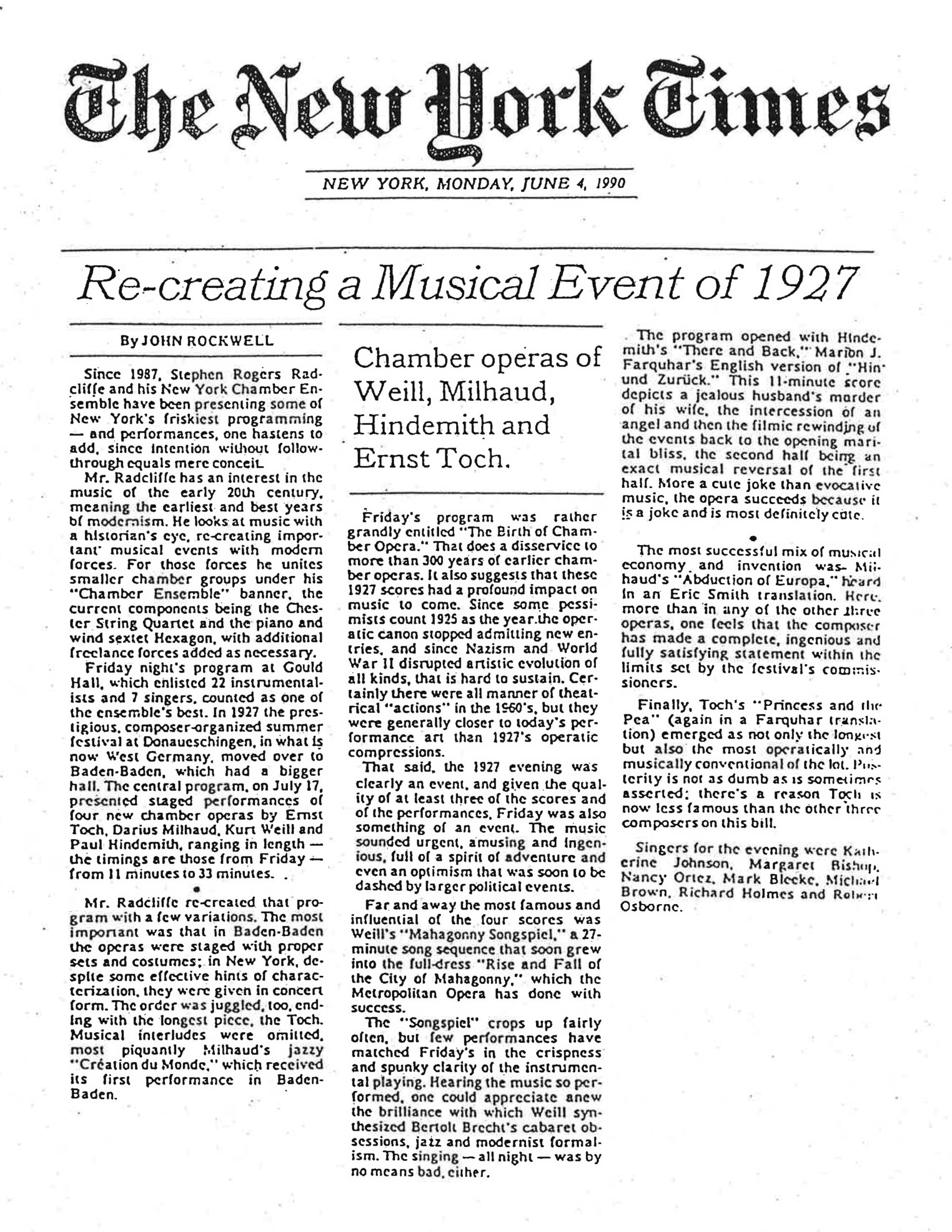 The New York Times NEW YORK, MONDAY, JUNE 4, 1990 Re-creating a Musical Event of 1927 By JOHN ROCKWELL Since 1987, Stephen Rogers Radcliffe and his New York Chamber Ensemble have been presenting some of New York's friskiest programming — and performances, one hastens to add, since intention without follow-through equals mere conceit. Mr. Radcliffe has an interest in the music of the early 20th century, meaning the earliest and best years of modernism. He looks at music with a historian's eye, re-creating important musical events with modern forces. For those forces he unites smaller chamber groups under his "Chamber Ensemble" banner, the current components being the Chester String Quartet and the piano and wind sextet Hexagon, with additional freelance forces added as necessary. Friday night's program at Gould Hall, which enlisted 22 instrumentalists and 7 singers, counted as one of the ensemble's best. In 1927 the prestigious, composer-organized summer festival at Donaueschingen, in what is now West Germany, moved over to Baden-Baden, which had a bigger hall. The central program, on July 17, presented staged performances of four new chamber operas by Ernst Toch, Darius Milhaud, Kurt Weill and Paul Hindemith, ranging in length — the timings are those from Friday — from 11 minutes to 33 minutes. Mr. Radcliffe re-created that program with a few variations. The most important was that in Baden-Baden the operas were staged with proper sets and costumes; in New York, despite some effective hints of characterization, they were given in concert form. The order was juggled, too, ending with the longest piece, the Toch. Musical interludes were omitted, most piquantly Milhaud's jazzy "Création du Monde," which received its first performance in Baden-Baden. Chamber operas of Weill, Milhaud, Hindemith and Ernst Toch. Friday's program was rather grandly entitled "The Birth of Chamber Opera." That does a disservice to more than 300 years of earlier chamber operas. It also suggests that these 1927 scores had a profound impact on music to come. Since some pessimists count 1925 as the year the operatic canon stopped admitting new entries, and since Nazism and World War II disrupted artistic evolution of all kinds, that is hard to sustain. Certainly there were all manner of theatrical "actions" in the 1960's, but they were generally closer to today's performance art than 1927's operatic compressions. That said, the 1927 evening was clearly an event, and given the quality of at least three of the scores and of the performances, Friday was also something of an event. The music sounded urgent, amusing and ingenious, full of a spirit of adventure and even an optimism that was soon to be dashed by larger political events. Far and away the most famous and influential of the four scores was Weill's "Mahagonny Songspiel," a 27-minute song sequence that soon grew into the full-dress "Rise and Fall of the City of Mahagonny," which the Metropolitan Opera has done with success. The "Songspiel" crops up fairly often, but few performances have matched Friday's in the crispness and spunky clarity of the instrumental playing. Hearing the music so performed, one could appreciate anew the brilliance with which Weill synthesized Bertolt Brecht's cabaret obsessions, jazz and modernist formalism. The singing — all night — was by no means bad, either. The program opened with Hindemith's "There and Back," Marion J. Farquhar's English version of "Hin und Zurück." This 11-minute score depicts a jealous husband's murder of his wife, the intercession of an angel and then the filmic rewinding of the events back to the opening marital bliss, the second half being an exact musical reversal of the first half. More a cute joke than evocative music, the opera succeeds because it is a joke and is most definitely cute. The most successful mix of musical economy and invention was Milhaud's "Abduction of Europa," heard in an Eric Smith translation. Here, more than in any of the other three operas, one feels that the composer has made a complete, ingenious and fully satisfying statement within the limits set by the festival's commissioners. Finally, Toch's "Princess and the Pea" (again in a Farquhar translation) emerged as not only the longest but also the most operatically and musically conventional of the lot. Posterity is not as dumb as is sometimes asserted; there's a reason Toch is now less famous than the other three composers on this bill. Singers for the evening were Katherine Johnson, Margaret Bishop, Nancy Ortez, Mark Bleeke, Michael Brown, Richard Holmes and Robert Osborne.
