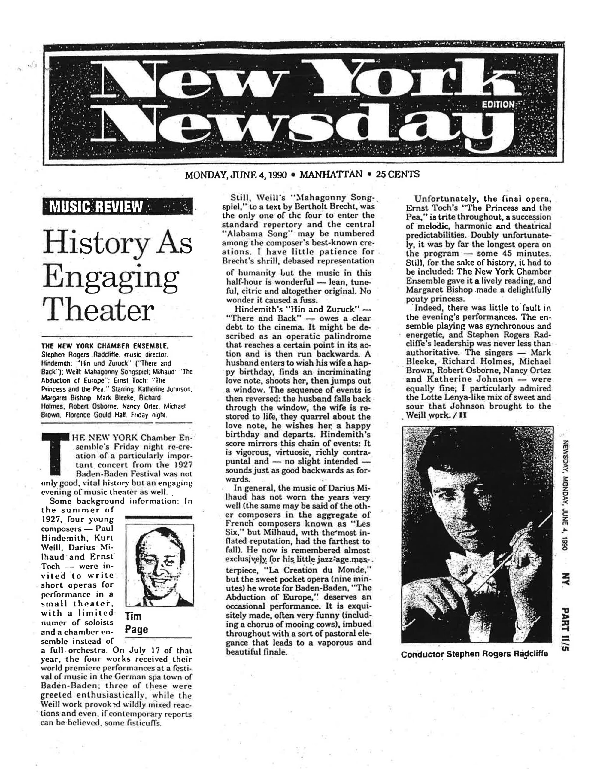 York Newsday: New York Newsday New York EDITION MONDAY, JUNE 4, 1990 • MANHATTAN • 25 CENTS MUSIC REVIEW History As Engaging Theater THE NEW YORK CHAMBER ENSEMBLE. Stephen Rogers Radcliffe, music director. Hindemith: "Hin und Zurück" ("There and Back"); Weill: Mahagonny Songspiel; Milhaud: "The Abduction of Europe"; Ernst Toch: "The Princess and the Pea." Starring: Katherine Johnson, Margaret Bishop, Mark Bleeke, Richard Holmes, Robert Osborne, Nancy Ortez, Michael Brown. Florence Gould Hall, Friday night. By Tim Page THE NEW YORK Chamber Ensemble's Friday night re-creation of a particularly important concert from the 1927 Baden-Baden Festival was not only good, vital history but an engaging evening of music theater as well. Some background information: In the summer of 1927, four young composers — Paul Hindemith, Kurt Weill, Darius Milhaud and Ernst Toch — were invited to write short operas for performance in a small theater, with a limited number of soloists and a chamber ensemble instead of a full orchestra. On July 17 of that year, the four works received their world premiere performances at a festival of music in the German spa town of Baden-Baden; three of these were greeted enthusiastically, while the Weill work provoked wildly mixed reactions and even, if contemporary reports can be believed, some fisticuffs. Still, Weill's "Mahagonny Songspiel," to a text by Bertholt Brecht, was the only one of the four to enter the standard repertory and the central "Alabama Song" may be numbered among the composer's best-known creations. I have little patience for Brecht's shrill, debased representation of humanity but the music in this half-hour is wonderful — lean, tuneful, citric and altogether original. No wonder it caused a fuss. Hindemith's "Hin and Zuruck" — "There and Back" — owes a clear debt to the cinema. It might be described as an operatic palindrome that reaches a certain point in its action and is then run backwards. A husband enters to wish his wife a happy birthday, finds an incriminating love note, shoots her, then jumps out a window. The sequence of events is then reversed: the husband falls back through the window, the wife is restored to life, they quarrel about the love note, he wishes her a happy birthday and departs. Hindemith's score mirrors this chain of events: It is vigorous, virtuosic, richly contrapuntal and — no slight intended — sounds just as good backwards as forwards. In general, the music of Darius Milhaud has not worn the years very well (the same may be said of the other composers in the aggregate of French composers known as "Les Six," but Milhaud, with the most inflated reputation, had the farthest to fall). He now is remembered almost exclusively for his little jazz-age masterpiece, "La Creation du Monde," but the sweet pocket opera (nine minutes) he wrote for Baden-Baden, "The Abduction of Europe," deserves an occasional performance. It is exquisitely made, often very funny (including a chorus of mooing cows), imbued throughout with a sort of pastoral elegance that leads to a vaporous and beautiful finale. Unfortunately, the final opera, Ernst Toch's "The Princess and the Pea," is trite throughout, a succession of melodic, harmonic and theatrical predictabilities. Doubly unfortunately, it was by far the longest opera on the program — some 45 minutes. Still, for the sake of history, it had to be included: The New York Chamber Ensemble gave it a lively reading, and Margaret Bishop made a delightfully pouty princess. Indeed, there was little to fault in the evening's performances. The ensemble playing was synchronous and energetic, and Stephen Rogers Radcliffe's leadership was never less than authoritative. The singers — Mark Bleeke, Richard Holmes, Michael Brown, Robert Osborne, Nancy Ortez and Katherine Johnson — were equally fine; I particularly admired the Lotte Lenya-like mix of sweet and sour that Johnson brought to the Weill work. / II [Caption under photo: Conductor Stephen Rogers Radcliffe]