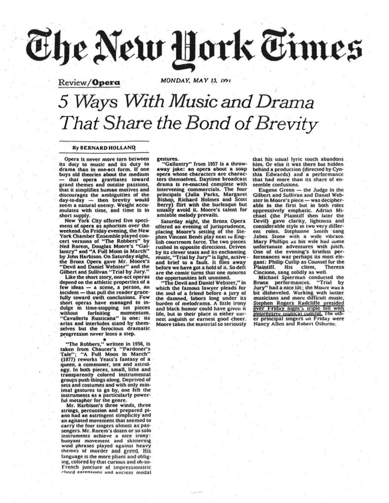 Based on the image provided, here is the retyped article: The New York Times Review/Opera MONDAY, MAY 13, 1991 5 Ways With Music and Drama That Share the Bond of Brevity By BERNARD HOLLAND Opera is never more torn between its duty to music and its duty to drama than in one-act form. If one buys old theories about the medium — that opera gravitates toward grand themes and outsize passions, that it simplifies human motives and discourages the ambiguities of the day-to-day — then brevity would seem a natural enemy. Weight accumulates with time, and time is in short supply. New York City offered five specimens of opera as aphorism over the weekend. On Friday evening, the New York Chamber Ensemble played concert versions of "The Robbers" by Ned Rorem, Douglas Moore's "Gallantry" and "A Full Moon in March" by John Harbison. On Saturday night, the Bronx Opera gave Mr. Moore's "Devil and Daniel Webster" and the Gilbert and Sullivan "Trial by Jury." Like the short story, one-act operas depend on the athletic properties of a few ideas — a scene, a person, an incident — that pull the reader gracefully toward swift conclusions. Few short operas have managed to indulge in time-stopping set pieces without forfeiting momentum. "Cavalleria Rusticana" is one: its arias and interludes stand by themselves but the ferocious dramatic progression never loses a step. • "The Robbers," written in 1956, is taken from Chaucer's "Pardoner's Tale": "A Full Moon in March" (1977) reworks Yeats's fantasy of a queen, a commoner, sex and astrology. In both pieces, small, lithe and transparently colored instrumental groups push things along. Deprived of sets and costumes and with only minimal gestures to go by, one felt the instruments as a particularly powerful metaphor for the genre. Mr. Harbison's three winds, three strings, percussion and prepared piano had an astringent simplicity and an agitated movement that seemed to carry the four singers almost as passengers. Mr. Rorem's dozen or so solo instruments achieve a nice irony: buoyant movement and skittering wind phrases played against heavy themes of murder and greed. His language is the more pliant and obliging, colored by that curious and oh-so-French juncture of impressionistic chord extensions and ancient modal gestures. "Gallantry" from 1957 is a throwaway joke: an opera about a soap opera whose characters are characters themselves. Daytime broadcast drama is re-enacted complete with intervening commercials. The four principals (Julia Parks, Margaret Bishop, Richard Holmes and Scott Berry) flirt with the burlesque but usually avoid it. Moore's talent for amiable melody prevails. Saturday night, the Bronx Opera offered an evening of jurisprudence, placing Moore's setting of the Stephen Vincent Benét play next to English courtroom farce. The two pieces rushed in opposite directions. Driven by its clever texts and its enchanting music, "Trial by Jury" is light, active and brief to a fault. It flies away before we have got a hold of it. So deft are the comic turns that one mourns the opportunities left unmined. "The Devil and Daniel Webster," in which the famous lawyer pleads for the soul of a friend before a jury of the damned, labors long under its burden of melodrama. A little irony and black humor could have given it life, but in their place is either earnest anguish or earnest good cheer. Moore takes the material so seriously that his usual lyric touch abandons him. Or else it was there but hidden behind a production (directed by Cynthia Edwards) and a performance that had more than its share of ensemble confusions. Eugene Green — the Judge in the Gilbert and Sullivan and Daniel Webster in Moore's piece — was decipherable in the first but in both roles oppressively emphatic. Adrian Michael (the Plaintiff then later the Devil) gave clarity, lightness and considerable style in two very different roles. Stephonne Smith sang Jabez Stone with a wide vibrato. Mary Phillips as his wife had some unfortunate adventures with pitch. One of the evening's briefest performances was perhaps its most elegant: Philip Cutlip as Counsel for the Plaintiff. His client, Theresa Cincione, sang solidly as well. Michael Spierman conducted the Bronx performances. "Trial by Jury" had a nice lilt; the Moore was a bit disheveled. Working with better musicians and more difficult music, Stephen Rogers Radcliffe presided over Friday night's triple bill with impressive musical control. The other principal singers on Friday were Nancy Allen and Robert Osborne.