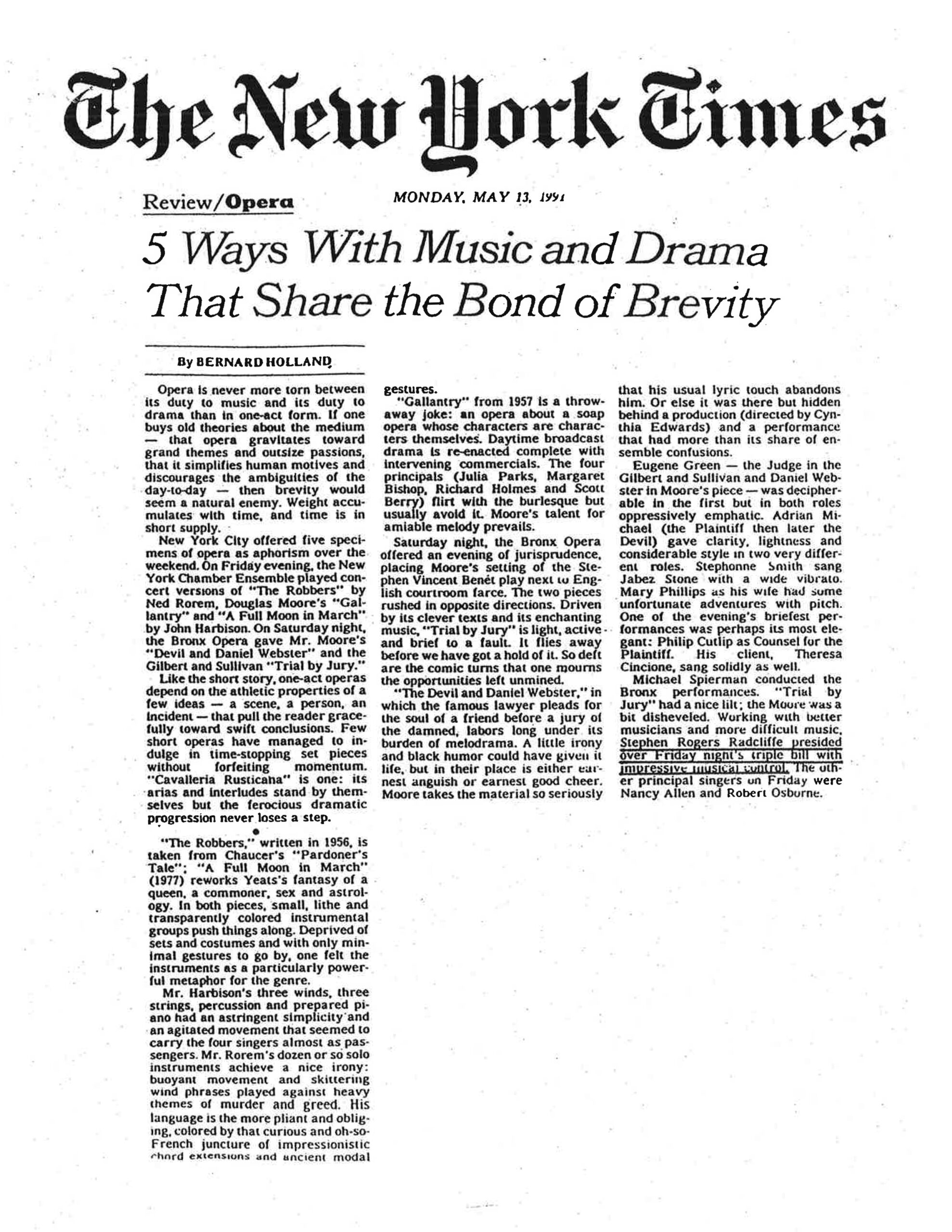 Based on the image provided, here is the retyped article: The New York Times Review/Opera MONDAY, MAY 13, 1991 5 Ways With Music and Drama That Share the Bond of Brevity By BERNARD HOLLAND Opera is never more torn between its duty to music and its duty to drama than in one-act form. If one buys old theories about the medium — that opera gravitates toward grand themes and outsize passions, that it simplifies human motives and discourages the ambiguities of the day-to-day — then brevity would seem a natural enemy. Weight accumulates with time, and time is in short supply. New York City offered five specimens of opera as aphorism over the weekend. On Friday evening, the New York Chamber Ensemble played concert versions of "The Robbers" by Ned Rorem, Douglas Moore's "Gallantry" and "A Full Moon in March" by John Harbison. On Saturday night, the Bronx Opera gave Mr. Moore's "Devil and Daniel Webster" and the Gilbert and Sullivan "Trial by Jury." Like the short story, one-act operas depend on the athletic properties of a few ideas — a scene, a person, an incident — that pull the reader gracefully toward swift conclusions. Few short operas have managed to indulge in time-stopping set pieces without forfeiting momentum. "Cavalleria Rusticana" is one: its arias and interludes stand by themselves but the ferocious dramatic progression never loses a step. • "The Robbers," written in 1956, is taken from Chaucer's "Pardoner's Tale": "A Full Moon in March" (1977) reworks Yeats's fantasy of a queen, a commoner, sex and astrology. In both pieces, small, lithe and transparently colored instrumental groups push things along. Deprived of sets and costumes and with only minimal gestures to go by, one felt the instruments as a particularly powerful metaphor for the genre. Mr. Harbison's three winds, three strings, percussion and prepared piano had an astringent simplicity and an agitated movement that seemed to carry the four singers almost as passengers. Mr. Rorem's dozen or so solo instruments achieve a nice irony: buoyant movement and skittering wind phrases played against heavy themes of murder and greed. His language is the more pliant and obliging, colored by that curious and oh-so-French juncture of impressionistic chord extensions and ancient modal gestures. "Gallantry" from 1957 is a throwaway joke: an opera about a soap opera whose characters are characters themselves. Daytime broadcast drama is re-enacted complete with intervening commercials. The four principals (Julia Parks, Margaret Bishop, Richard Holmes and Scott Berry) flirt with the burlesque but usually avoid it. Moore's talent for amiable melody prevails. Saturday night, the Bronx Opera offered an evening of jurisprudence, placing Moore's setting of the Stephen Vincent Benét play next to English courtroom farce. The two pieces rushed in opposite directions. Driven by its clever texts and its enchanting music, "Trial by Jury" is light, active and brief to a fault. It flies away before we have got a hold of it. So deft are the comic turns that one mourns the opportunities left unmined. "The Devil and Daniel Webster," in which the famous lawyer pleads for the soul of a friend before a jury of the damned, labors long under its burden of melodrama. A little irony and black humor could have given it life, but in their place is either earnest anguish or earnest good cheer. Moore takes the material so seriously that his usual lyric touch abandons him. Or else it was there but hidden behind a production (directed by Cynthia Edwards) and a performance that had more than its share of ensemble confusions. Eugene Green — the Judge in the Gilbert and Sullivan and Daniel Webster in Moore's piece — was decipherable in the first but in both roles oppressively emphatic. Adrian Michael (the Plaintiff then later the Devil) gave clarity, lightness and considerable style in two very different roles. Stephonne Smith sang Jabez Stone with a wide vibrato. Mary Phillips as his wife had some unfortunate adventures with pitch. One of the evening's briefest performances was perhaps its most elegant: Philip Cutlip as Counsel for the Plaintiff. His client, Theresa Cincione, sang solidly as well. Michael Spierman conducted the Bronx performances. "Trial by Jury" had a nice lilt; the Moore was a bit disheveled. Working with better musicians and more difficult music, Stephen Rogers Radcliffe presided over Friday night's triple bill with impressive musical control. The other principal singers on Friday were Nancy Allen and Robert Osborne.