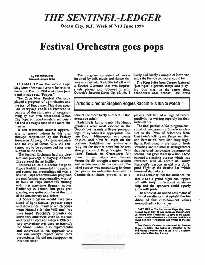 THE SENTINEL-LEDGER Ocean City, N.J. Week of 7-13 June 1994 Festival Orchestra goes pops By ED WISMER Sentinel-Ledger Critic OCEAN CITY — The second Cape May Music Festival event to be held on the Music Pier for 1994 took place June 4 and it was a real "Popper." The Cape May Festival Orchestra played a program of light classics and the best of Broadway. This does seem like carrying coals to Newcastle because of the similarity of programming by our own sensational Ocean City Pops, but good music is sempiternal and it's truly a case of the more, the merrier. It best represents another opportunity to spread culture in this area through cooperation by the Pashley Insurance Agency, The Sentinel-Ledger and the city of Ocean City. All concerned are to be commended for their support of the arts. The Festival Orchestra had the pleasure and privilege of playing in Ocean City's state of the art facility. Festival artistic director Stephen Rogers Radcliffe mounted the podium and started the proceedings off with a flourish. Pops orchestras and programs are proliferating exponentially. Most of us think of Pops orchestras starting with that part-time fireman Arthur Fiedler up in Boston, but pops programing was quite popular at the turn of the 20th century and before. A Sousa program would have consisted of light classics, popular songs and show tunes (many of which Sousa wrote himself a la John Williams). We have heard Radcliffe's orchestra do some very ambitious work in the past and recall an occasion when a 19th century synthesizer was used to intensify the sound. Radcliffe is experimental and innovative in his approach and one can always expect some extra pyrotechnics. He did not disappoint us this time either. The program consisted of works inspired by folk music and dance that was multi-ethnic. Radcliffe led off with a Rossini Overture that was impressively played and followed it with Dvorak's Slavonic Dance Op. 46, No. 8 (one of the more lively numbers in this evocative suite). > Artistic Director Stephen Rogers Radcliffe is fun to watch > Radcliffe is fun to watch. His kinetic gyrations were most evident in the Dvorak but he only enlivens proceedings thusly when it is appropriate. The late Dmitri Mitroupolis was overly physical and often fell right off the podium. Radcliffe's feet enthusiastically left the floor at times but he was always in control. Ralph Vaughan Williams' Fantasia on Greensleeves followed it, and along with Faure's Pavane Op. 50, brought a more solemn and sedate mood to the concert. The wind section was outstanding in these two pieces. An unfamiliar tarantelle by Camille Saint Saens proved to be a lively and lovely example of how versatile the French composer could be. The Bizet Suite from Carmen featured "just right" vigorous tempi and playing that was, at the same time, abandoned and precise. The brass players took full advantage of Bizet's proclivity for writing superbly for their instruments. The final portion of the program consisted of two genuine Broadway classics in the form of selections from Gershwin's folk opera Porgy and Bess and Bernstein's West Side Story highlights. Both came in the form of fresh sounding and unfamiliar arrangements that featured innovative instrumental scoring that gave them new life. These evinced a standing ovation which was rewarded with an encore of Flimsy Korsetoff's (pardon an old musician's pun) Flight of the Bumble Bee which hummed right along. It is a certainty that the audience felt that it had a grand night out, topped off with truly professional musicianship and the sponsors could openly glow with pride. The whole affair added new vistas of cultural excellence that upheld the tradition of fine entertainment values exemplified by both cities. [Sidebar Text] CAPE MAY — The fifth annual Cape May Music Festival began May 15 and continues through June 26, hosting what is described as some of the world's most accomplished soloists and chamber musicians in music from the Renaissance and Vivaldi to the jazz era. The Festival Orchestra is conducted by Stephen Rogers Radcliffe. The festival is sponsored by the Mid-Atlantic Center for the Arts (884-5404), in association with the Cape May Institute.