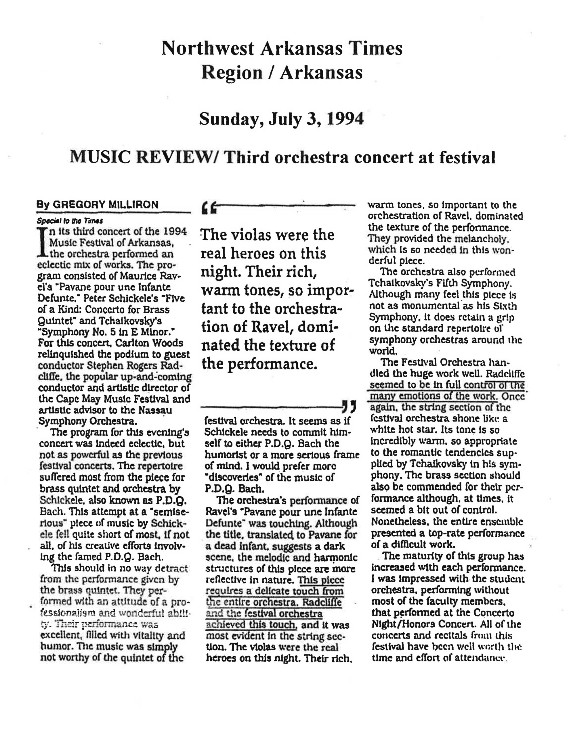 Northwest Arkansas Times Region / Arkansas Sunday, July 3, 1994 MUSIC REVIEW/ Third orchestra concert at festival By GREGORY MILLIRON Special to the Times In its third concert of the 1994 Music Festival of Arkansas, the orchestra performed an eclectic mix of works. The program consisted of Maurice Ravel's "Pavane pour une Infante Defunte," Peter Schickele's "Five of a Kind: Concerto for Brass Quintet" and Tchaikovsky's "Symphony No. 5 in E Minor." For this concert, Carlton Woods relinquished the podium to guest conductor Stephen Rogers Radcliffe, the popular up-and-coming conductor and artistic director of the Cape May Music Festival and artistic advisor to the Nassau Symphony Orchestra. The program for this evening's concert was indeed eclectic, but not as powerful as the previous festival concerts. The repertoire suffered most from the piece for brass quintet and orchestra by Schickele, also known as P.D.Q. Bach. This attempt at a "semiserious" piece of music by Schickele fell quite short of most, if not all, of his creative efforts involving the famed P.D.Q. Bach. This should in no way detract from the performance given by the brass quintet. They performed with an attitude of professionalism and wonderful ability. Their performance was excellent, filled with vitality and humor. The music was simply not worthy of the quintet of the festival orchestra. It seems as if Schickele needs to commit himself to either P.D.Q. Bach the humorist or a more serious frame of mind. I would prefer more "discoveries" of the music of P.D.Q. Bach. The orchestra's performance of Ravel's "Pavane pour une Infante Defunte" was touching. Although the title, translated to Pavane for a dead infant, suggests a dark scene, the melodic and harmonic structures of this piece are more reflective in nature. This piece requires a delicate touch from the entire orchestra. Radcliffe and the festival orchestra achieved this touch, and it was most evident in the string section. The violas were the real heroes on this night. Their rich, warm tones, so important to the orchestration of Ravel, dominated the texture of the performance. They provided the melancholy which is so needed in this wonderful piece. > The violas were the real heroes on this night. Their rich, warm tones, so important to the orchestration of Ravel, dominated the texture of the performance. > The orchestra also performed Tchaikovsky's Fifth Symphony. Although many feel this piece is not as monumental as his Sixth Symphony, it does retain a grip on the standard repertoire of symphony orchestras around the world. The Festival Orchestra handled the huge work well. Radcliffe seemed to be in full control of the many emotions of the work. Once again, the string section of the festival orchestra shone like a white hot star. Its tone is so incredibly warm, so appropriate to the romantic tendencies supplied by Tchaikovsky in his symphony. The brass section should also be commended for their performance although, at times, it seemed a bit out of control. Nonetheless, the entire ensemble presented a top-rate performance of a difficult work. The maturity of this group has increased with each performance. I was impressed with the student orchestra, performing without most of the faculty members, that performed at the Concerto Night/Honors Concert. All of the concerts and recitals from this festival have been well worth the time and effort of attendance.