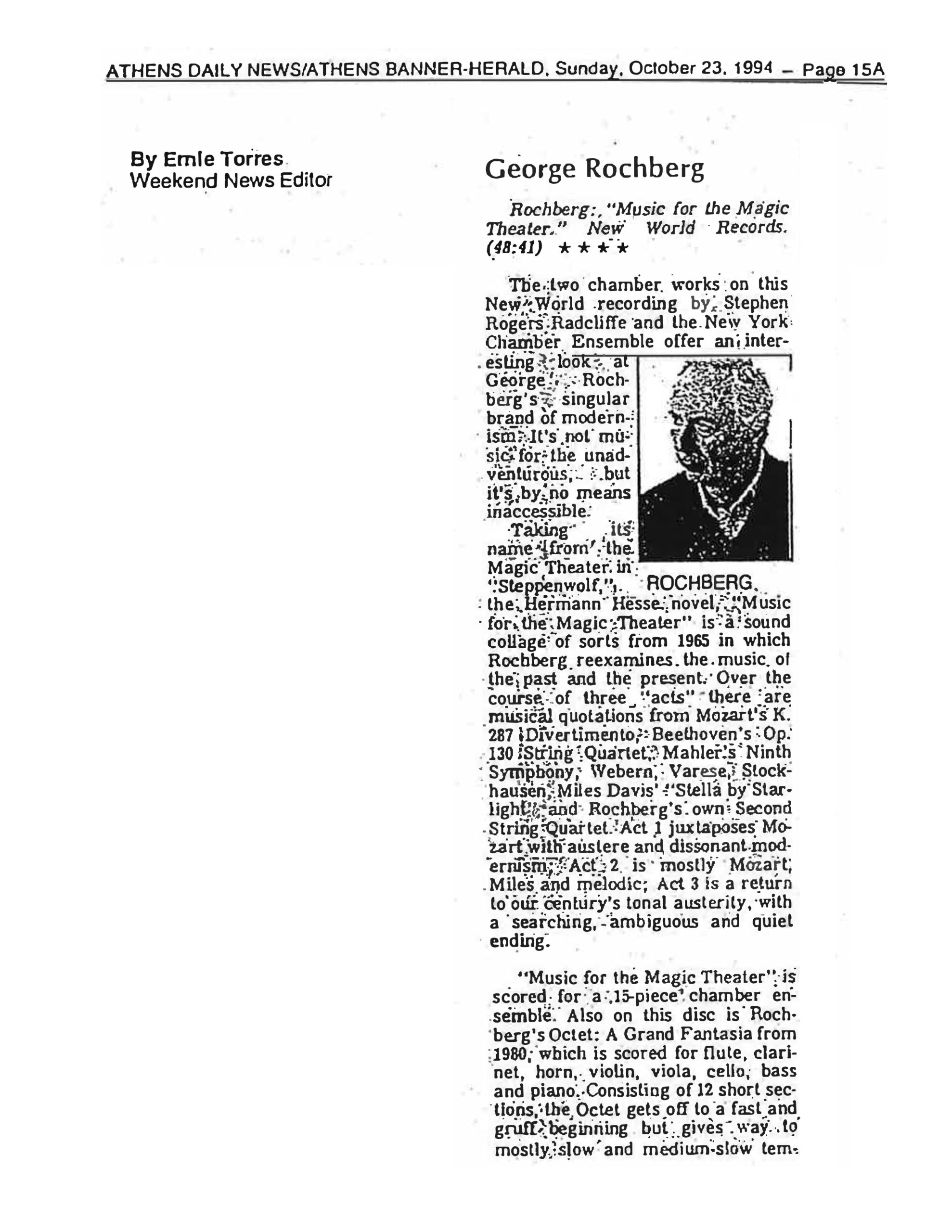 ATHENS DAILY NEWS/ATHENS BANNER-HERALD, Sunday, October 23, 1994 – Page 15A By Ernie Torres Weekend News Editor George Rochberg Rochberg: "Music for the Magic Theater." New World Records. (48:41) ★★★★ The two chamber works on this New World recording by Stephen Rogers Radcliffe and the New York Chamber Ensemble offer an interesting look at George Rochberg's singular brand of modernism. It's not music for the unadventurous, but it's by no means inaccessible. Taking its name from the Magic Theater in "Steppenwolf," the Hermann Hesse novel, "Music for the Magic Theater" is a sound collage of sorts from 1965 in which Rochberg reexamines the music of the past and the present. Over the course of three "acts" there are musical quotations from Mozart's K. 287 Divertimento; Beethoven's Op. 130 String Quartet; Mahler's Ninth Symphony; Webern; Varese; Stockhausen; Miles Davis' "Stella by Starlight"; and Rochberg's own Second String Quartet. Act 1 juxtaposes Mozart with austere and dissonant modernism; Act 2 is mostly Mozart, Miles and melodic; Act 3 is a return to our century's tonal austerity, with a searching, ambiguous and quiet ending. "Music for the Magic Theater" is scored for a 15-piece chamber ensemble. Also on this disc is Rochberg's Octet: A Grand Fantasia from 1980, which is scored for flute, clarinet, horn, violin, viola, cello, bass and piano. Consisting of 12 short sections, the Octet gets off to a fast and gruff beginning but gives way to mostly slow and medium-slow tem- [text cuts off] [Photo Caption] ROCHBERG