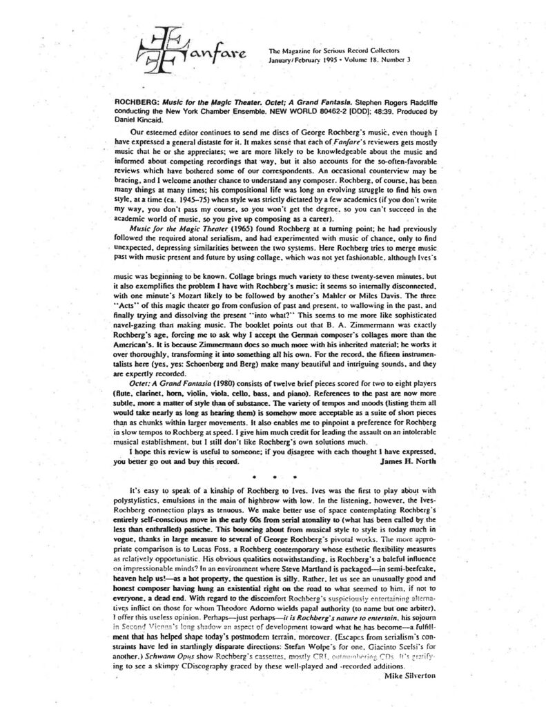 Fanfare The Magazine for Serious Record Collectors January/February 1995 • Volume 18, Number 3 ROCHBERG: Music for the Magic Theater. Octet; A Grand Fantasia. Stephen Rogers Radcliffe conducting the New York Chamber Ensemble. NEW WORLD 80462-2 [DDD]; 48:39. Produced by Daniel Kincaid. Our esteemed editor continues to send me discs of George Rochberg's music, even though I have expressed a general distaste for it. It makes sense that each of Fanfare's reviewers gets mostly music that he or she appreciates; we are more likely to be knowledgeable about the music and informed about competing recordings that way, but it also accounts for the so-often-favorable reviews which have bothered some of our correspondents. An occasional counterview may be bracing, and I welcome another chance to understand any composer. Rochberg, of course, has been many things at many times; his compositional life was long an evolving struggle to find his own style, at a time (ca. 1945–75) when style was strictly dictated by a few academics (if you don't write my way, you don't pass my course, so you won't get the degree, so you can't succeed in the academic world of music, so you give up composing as a career). Music for the Magic Theater (1965) found Rochberg at a turning point; he had previously followed the required atonal serialism, and had experimented with music of chance, only to find unexpected, depressing similarities between the two systems. Here Rochberg tries to merge music past with music present and future by using collage, which was not yet fashionable, although Ives's music was beginning to be known. Collage brings much variety to these twenty-seven minutes, but it also exemplifies the problem I have with Rochberg's music: it seems so internally disconnected, with one minute's Mozart likely to be followed by another's Mahler or Miles Davis. The three "Acts" of this magic theater go from confusion of past and present, to wallowing in the past, and finally trying and dissolving the present "into what?" This seems to me more like sophisticated navel-gazing than making music. The booklet points out that B. A. Zimmermann was exactly Rochberg's age, forcing me to ask why I accept the German composer's collages more than the American's. It is because Zimmermann does so much more with his inherited material; he works it over thoroughly, transforming it into something all his own. For the record, the fifteen instrumentalists here (yes, yes: Schoenberg and Berg) make many beautiful and intriguing sounds, and they are expertly recorded. Octet; A Grand Fantasia (1980) consists of twelve brief pieces scored for two to eight players (flute, clarinet, horn, violin, viola, cello, bass, and piano). References to the past are now more subtle, more a matter of style than of substance. The variety of tempos and moods (listing them all would take nearly as long as hearing them) is somehow more acceptable as a suite of short pieces than as chunks within larger movements. It also enables me to pinpoint a preference for Rochberg in slow tempos to Rochberg at speed. I give him much credit for leading the assault on an intolerable musical establishment, but I still don't like Rochberg's own solutions much. I hope this review is useful to someone; if you disagree with each thought I have expressed, you better go out and buy this record. James H. North • • • It's easy to speak of a kinship of Rochberg to Ives. Ives was the first to play about with polystylistics, emulsions in the main of highbrow with low. In the listening, however, the Ives-Rochberg connection plays as tenuous. We make better use of space contemplating Rochberg's entirely self-conscious move in the early 60s from serial atonality to (what has been called by the less than enthralled) pastiche. This bouncing about from musical style to style is today much in vogue, thanks in large measure to several of George Rochberg's pivotal works. The more appropriate comparison is to Lucas Foss, a Rochberg contemporary whose esthetic flexibility measures as relatively opportunistic. His obvious qualities notwithstanding, is Rochberg's a baleful influence on impressionable minds? In an environment where Steve Martland is packaged—in semi-beefcake, heaven help us!—as a hot property, the question is silly. Rather, let us see an unusually good and honest composer having hung an existential right on the road to what seemed to him, if not to everyone, a dead end. With regard to the discomfort Rochberg's suspiciously entertaining alternatives inflict on those for whom Theodore Adorno wields papal authority (to name but one arbiter), I offer this useless opinion. Perhaps—just perhaps—it is Rochberg's nature to entertain, his sojourn in Second Vienna's long shadow an aspect of development toward what he has become—a fulfillment that has helped shape today's postmodern terrain, moreover. (Escapes from serialism's constraints have led in startlingly disparate directions: Stefan Wolpe's for one, Giacinto Scelsi's for another.) Schwann Opus show Rochberg's cassettes, mostly CRI, outnumbering CDs. It's gratifying to see a skimpy CDiscography graced by these well-played and -recorded additions. Mike Silverton