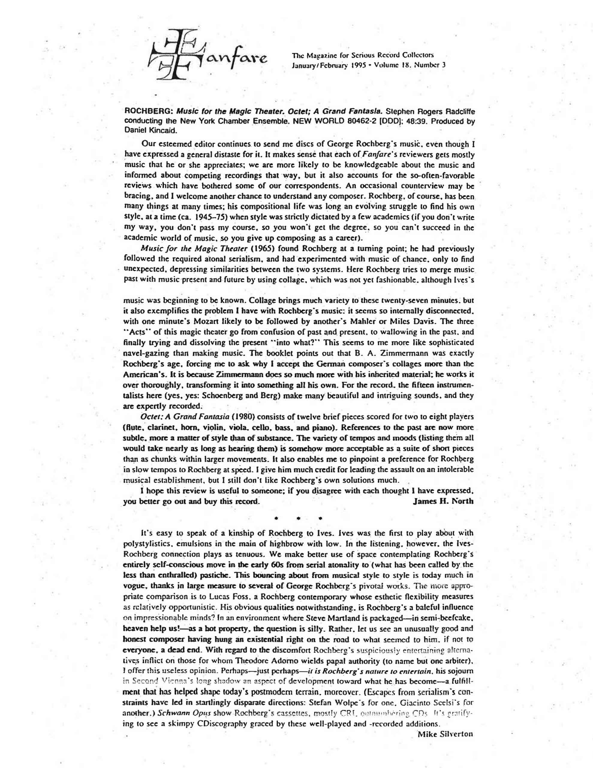 Fanfare The Magazine for Serious Record Collectors January/February 1995 • Volume 18, Number 3 ROCHBERG: Music for the Magic Theater. Octet; A Grand Fantasia. Stephen Rogers Radcliffe conducting the New York Chamber Ensemble. NEW WORLD 80462-2 [DDD]; 48:39. Produced by Daniel Kincaid. Our esteemed editor continues to send me discs of George Rochberg's music, even though I have expressed a general distaste for it. It makes sense that each of Fanfare's reviewers gets mostly music that he or she appreciates; we are more likely to be knowledgeable about the music and informed about competing recordings that way, but it also accounts for the so-often-favorable reviews which have bothered some of our correspondents. An occasional counterview may be bracing, and I welcome another chance to understand any composer. Rochberg, of course, has been many things at many times; his compositional life was long an evolving struggle to find his own style, at a time (ca. 1945–75) when style was strictly dictated by a few academics (if you don't write my way, you don't pass my course, so you won't get the degree, so you can't succeed in the academic world of music, so you give up composing as a career). Music for the Magic Theater (1965) found Rochberg at a turning point; he had previously followed the required atonal serialism, and had experimented with music of chance, only to find unexpected, depressing similarities between the two systems. Here Rochberg tries to merge music past with music present and future by using collage, which was not yet fashionable, although Ives's music was beginning to be known. Collage brings much variety to these twenty-seven minutes, but it also exemplifies the problem I have with Rochberg's music: it seems so internally disconnected, with one minute's Mozart likely to be followed by another's Mahler or Miles Davis. The three "Acts" of this magic theater go from confusion of past and present, to wallowing in the past, and finally trying and dissolving the present "into what?" This seems to me more like sophisticated navel-gazing than making music. The booklet points out that B. A. Zimmermann was exactly Rochberg's age, forcing me to ask why I accept the German composer's collages more than the American's. It is because Zimmermann does so much more with his inherited material; he works it over thoroughly, transforming it into something all his own. For the record, the fifteen instrumentalists here (yes, yes: Schoenberg and Berg) make many beautiful and intriguing sounds, and they are expertly recorded. Octet; A Grand Fantasia (1980) consists of twelve brief pieces scored for two to eight players (flute, clarinet, horn, violin, viola, cello, bass, and piano). References to the past are now more subtle, more a matter of style than of substance. The variety of tempos and moods (listing them all would take nearly as long as hearing them) is somehow more acceptable as a suite of short pieces than as chunks within larger movements. It also enables me to pinpoint a preference for Rochberg in slow tempos to Rochberg at speed. I give him much credit for leading the assault on an intolerable musical establishment, but I still don't like Rochberg's own solutions much. I hope this review is useful to someone; if you disagree with each thought I have expressed, you better go out and buy this record. James H. North • • • It's easy to speak of a kinship of Rochberg to Ives. Ives was the first to play about with polystylistics, emulsions in the main of highbrow with low. In the listening, however, the Ives-Rochberg connection plays as tenuous. We make better use of space contemplating Rochberg's entirely self-conscious move in the early 60s from serial atonality to (what has been called by the less than enthralled) pastiche. This bouncing about from musical style to style is today much in vogue, thanks in large measure to several of George Rochberg's pivotal works. The more appropriate comparison is to Lucas Foss, a Rochberg contemporary whose esthetic flexibility measures as relatively opportunistic. His obvious qualities notwithstanding, is Rochberg's a baleful influence on impressionable minds? In an environment where Steve Martland is packaged—in semi-beefcake, heaven help us!—as a hot property, the question is silly. Rather, let us see an unusually good and honest composer having hung an existential right on the road to what seemed to him, if not to everyone, a dead end. With regard to the discomfort Rochberg's suspiciously entertaining alternatives inflict on those for whom Theodore Adorno wields papal authority (to name but one arbiter), I offer this useless opinion. Perhaps—just perhaps—it is Rochberg's nature to entertain, his sojourn in Second Vienna's long shadow an aspect of development toward what he has become—a fulfillment that has helped shape today's postmodern terrain, moreover. (Escapes from serialism's constraints have led in startlingly disparate directions: Stefan Wolpe's for one, Giacinto Scelsi's for another.) Schwann Opus show Rochberg's cassettes, mostly CRI, outnumbering CDs. It's gratifying to see a skimpy CDiscography graced by these well-played and -recorded additions. Mike Silverton