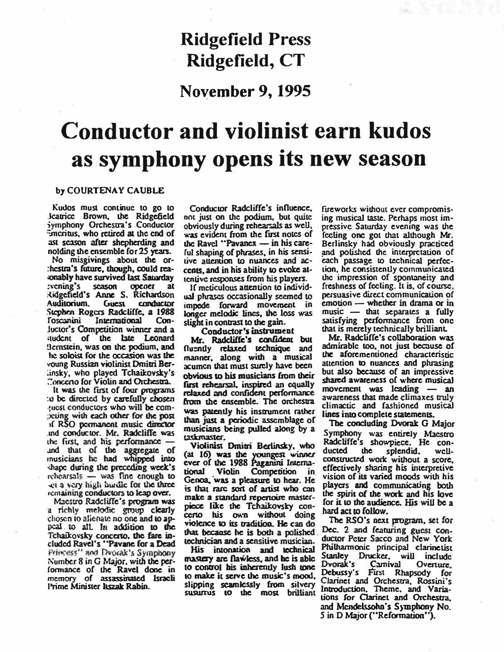 Ridgefield Press Ridgefield, CT November 9, 1995 Conductor and violinist earn kudos as symphony opens its new season by COURTENAY CAUBLE Kudos must continue to go to Beatrice Brown, the Ridgefield Symphony Orchestra's Conductor Emeritus, who retired at the end of last season after shepherding and molding the ensemble for 25 years. No misgivings about the orchestra's future, though, could reasonably have survived last Saturday evening's season opener at Ridgefield's Anne S. Richardson Auditorium. Guest conductor Stephen Rogers Radcliffe, a 1988 Toscanini International Conductor's Competition winner and a student of the late Leonard Bernstein, was on the podium, and the soloist for the occasion was the young Russian violinist Dmitri Berlinsky, who played Tchaikovsky's Concerto for Violin and Orchestra. It was the first of four programs to be directed by carefully chosen guest conductors who will be competing with each other for the post of RSO permanent music director and conductor. Mr. Radcliffe was the first, and his performance — and that of the aggregate of musicians he had whipped into shape during the preceding week's rehearsals — was fine enough to set a very high hurdle for the three remaining conductors to leap over. Maestro Radcliffe's program was a richly melodic group clearly chosen to alienate no one and to appeal to all. In addition to the Tchaikovsky concerto, the fare included Ravel's "Pavane for a Dead Princess" and Dvorak's Symphony Number 8 in G Major, with the performance of the Ravel done in memory of assassinated Israeli Prime Minister Itszak Rabin. Conductor Radcliffe's influence, not just on the podium, but quite obviously during rehearsals as well, was evident from the first notes of the Ravel "Pavane" — in his careful shaping of phrases, in his sensitive attention to nuances and accents, and in his ability to evoke attentive responses from his players. If meticulous attention to individual phrases occasionally seemed to impede forward movement in longer melodic lines, the loss was slight in contrast to the gain. Conductor's instrument Mr. Radcliffe's confident but fluently relaxed technique and manner, along with a musical acumen that must surely have been obvious to his musicians from their first rehearsal, inspired an equally relaxed and confident performance from the ensemble. The orchestra was patently his instrument rather than just a periodic assemblage of musicians being pulled along by a taskmaster. Violinist Dmitri Berlinsky, who (at 16) was the youngest winner ever of the 1988 Paganini International Violin Competition in Genoa, was a pleasure to hear. He is that rare sort of artist who can make a standard repertoire masterpiece like the Tchaikovsky concerto his own without doing violence to its tradition. He can do that because he is both a polished technician and a sensitive musician. His intonation and technical mastery are flawless, and he is able to control his inherently lush tone to make it serve the music's mood, slipping seamlessly from silvery sussurus to the most brilliant fireworks without ever compromising musical taste. Perhaps most impressive Saturday evening was the feeling one got that although Mr. Berlinsky had obviously practiced and polished the interpretation of each passage to technical perfection, he consistently communicated the impression of spontaneity and freshness of feeling. It is, of course, emotion — whether in drama or in music — that separates a fully satisfying performance from one that is merely technically brilliant. Mr. Radcliffe's collaboration was admirable too, not just because of the aforementioned characteristic attention to nuances and phrasing but also because of an impressive shared awareness of where musical movement was leading — an awareness that made climaxes truly climactic and fashioned musical lines into complete statements. The concluding Dvorak G Major Symphony was entirely Maestro Radcliffe's showpiece. He conducted the splendid, well-constructed work without a score, effectively sharing his interpretive vision of its varied moods with his players and communicating both the spirit of the work and his love for it to the audience. His will be a hard act to follow. The RSO's next program, set for Dec. 2 and featuring guest conductor Peter Sacco and New York Philharmonic principal clarinetist Stanley Drucker, will include Dvorak's Carnival Overture, Debussy's First Rhapsody for Clarinet and Orchestra, Rossini's Introduction, Theme, and Variations for Clarinet and Orchestra, and Mendelssohn's Symphony No. 5 in D Major ("Reformation").