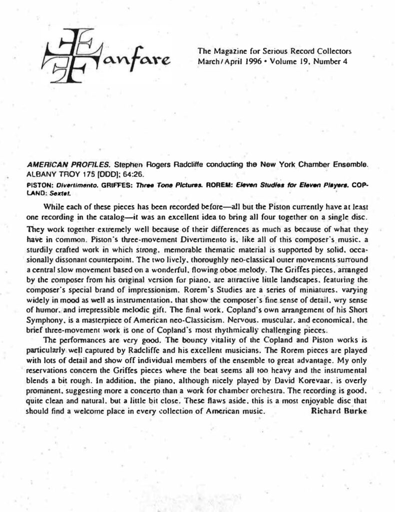 Fanfare The Magazine for Serious Record Collectors March/April 1996 • Volume 19, Number 4 AMERICAN PROFILES. Stephen Rogers Radcliffe conducting the New York Chamber Ensemble. ALBANY TROY 175 [DDD]; 64:26. PISTON: Divertimento. GRIFFES: Three Tone Pictures. ROREM: Eleven Studies for Eleven Players. COPLAND: Sextet. While each of these pieces has been recorded before—all but the Piston currently have at least one recording in the catalog—it was an excellent idea to bring all four together on a single disc. They work together extremely well because of their differences as much as because of what they have in common. Piston’s three-movement Divertimento is, like all of this composer’s music, a sturdily crafted work in which strong, memorable thematic material is supported by solid, occasionally dissonant counterpoint. The two lively, thoroughly neo-classical outer movements surround a central slow movement based on a wonderful, flowing oboe melody. The Griffes pieces, arranged by the composer from his original version for piano, are attractive little landscapes, featuring the composer’s special brand of impressionism. Rorem’s Studies are a series of miniatures, varying widely in mood as well as instrumentation, that show the composer’s fine sense of detail, wry sense of humor, and irrepressible melodic gift. The final work, Copland’s own arrangement of his Short Symphony, is a masterpiece of American neo-Classicism. Nervous, muscular, and economical, the brief three-movement work is one of Copland’s most rhythmically challenging pieces. The performances are very good. The bouncy vitality of the Copland and Piston works is particularly well captured by Radcliffe and his excellent musicians. The Rorem pieces are played with lots of detail and show off individual members of the ensemble to great advantage. My only reservations concern the Griffes pieces where the beat seems all too heavy and the instrumental blends a bit rough. In addition, the piano, although nicely played by David Korevaar, is overly prominent, suggesting more a concerto than a work for chamber orchestra. The recording is good, quite clean and natural, but a little bit close. These flaws aside, this is a most enjoyable disc that should find a welcome place in every collection of American music. Richard Burke