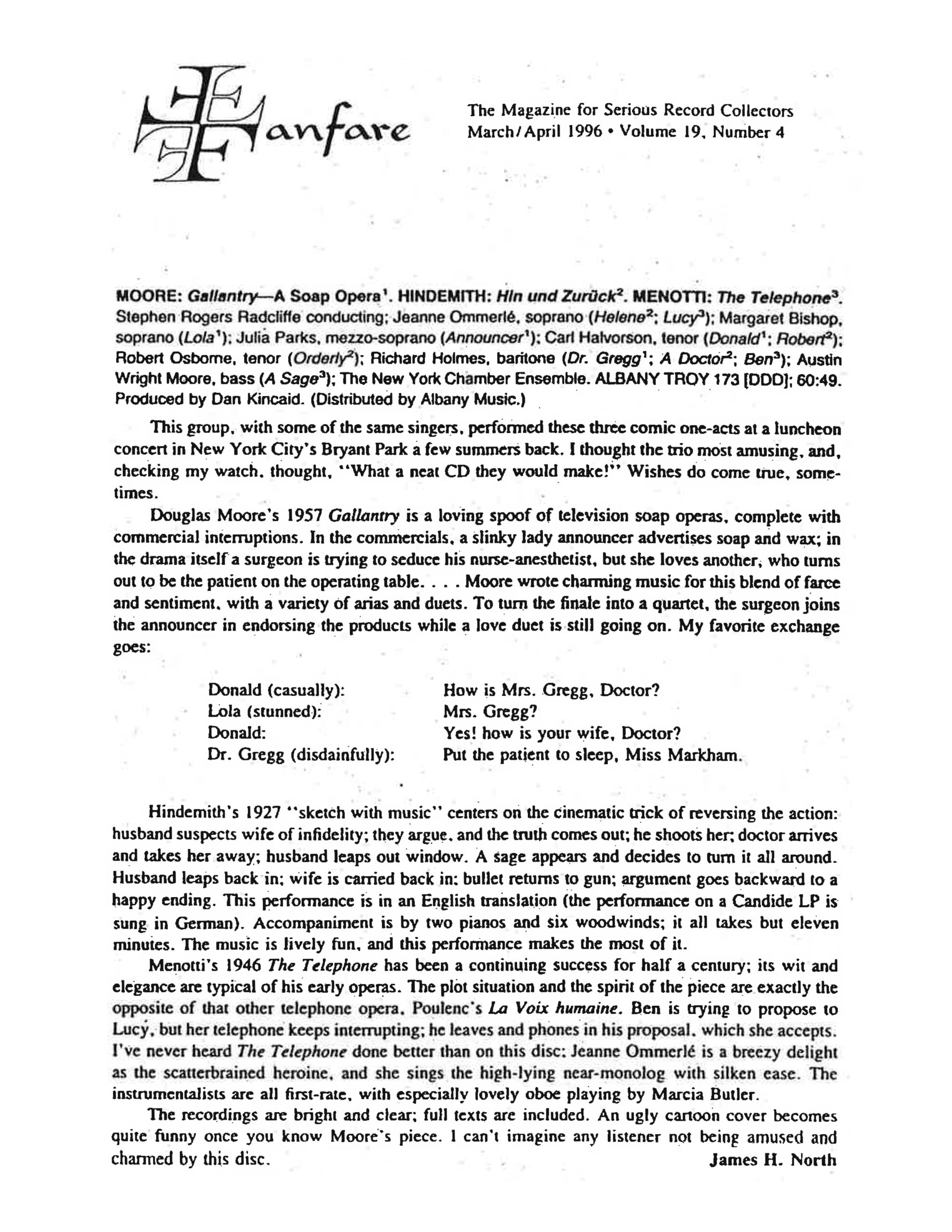 Fanfare The Magazine for Serious Record Collectors March/April 1996 • Volume 19, Number 4 MOORE: Gallantry—A Soap Opera¹. HINDEMITH: Hin und Zurück². MENOTTI: The Telephone³. Stephen Rogers Radcliffe conducting; Jeanne Ommerlé, soprano (Helene²; Lucy³); Margaret Bishop, soprano (Lola¹); Julia Parks, mezzo-soprano (Announcer¹); Carl Halvorson, tenor (Donald¹; Robert²); Robert Osborne, tenor (Orderly²); Richard Holmes, baritone (Dr. Gregg¹; A Doctor²; Ben³); Austin Wright Moore, bass (A Sage³); The New York Chamber Ensemble. ALBANY TROY 173 [DDD]; 60:49. Produced by Dan Kincaid. (Distributed by Albany Music.) This group, with some of the same singers, performed these three comic one-acts at a luncheon concert in New York City’s Bryant Park a few summers back. I thought the trio most amusing, and, checking my watch, thought, "What a neat CD they would make!" Wishes do come true, sometimes. Douglas Moore’s 1957 Gallantry is a loving spoof of television soap operas, complete with commercial interruptions. In the commercials, a slinky lady announcer advertises soap and wax; in the drama itself a surgeon is trying to seduce his nurse-anesthetist, but she loves another, who turns out to be the patient on the operating table. . . . Moore wrote charming music for this blend of farce and sentiment, with a variety of arias and duets. To turn the finale into a quartet, the surgeon joins the announcer in endorsing the products while a love duet is still going on. My favorite exchange goes: > Donald (casually): How is Mrs. Gregg, Doctor? > Lola (stunned): Mrs. Gregg? > Donald: Yes! how is your wife, Doctor? > Dr. Gregg (disdainfully): Put the patient to sleep, Miss Markham. > Hindemith’s 1927 "sketch with music" centers on the cinematic trick of reversing the action: husband suspects wife of infidelity; they argue, and the truth comes out; he shoots her; doctor arrives and takes her away; husband leaps out window. A sage appears and decides to turn it all around. Husband leaps back in; wife is carried back in; bullet returns to gun; argument goes backward to a happy ending. This performance is in an English translation (the performance on a Candide LP is sung in German). Accompaniment is by two pianos and six woodwinds; it all takes but eleven minutes. The music is lively fun, and this performance makes the most of it. Menotti’s 1946 The Telephone has been a continuing success for half a century; its wit and elegance are typical of his early operas. The plot situation and the spirit of the piece are exactly the opposite of that other telephone opera, Poulenc’s La Voix humaine. Ben is trying to propose to Lucy, but her telephone keeps interrupting; he leaves and phones in his proposal, which she accepts. I’ve never heard The Telephone done better than on this disc: Jeanne Ommerlé is a breezy delight as the scatterbrained heroine, and she sings the high-lying near-monolog with silken ease. The instrumentalists are all first-rate, with especially lovely oboe playing by Marcia Butler. The recordings are bright and clear; full texts are included. An ugly cartoon cover becomes quite funny once you know Moore’s piece. I can’t imagine any listener not being amused and charmed by this disc. James H. North