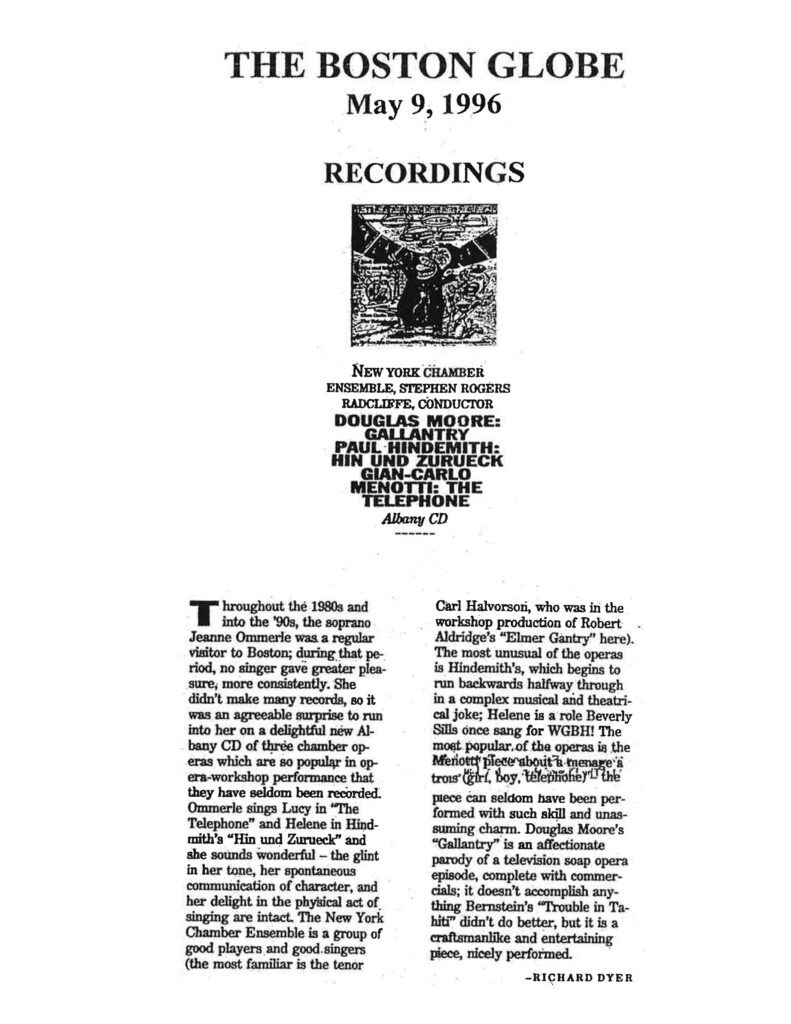 THE BOSTON GLOBE May 9, 1996 RECORDINGS NEW YORK CHAMBER ENSEMBLE, STEPHEN ROGERS RADCLIFFE, CONDUCTOR DOUGLAS MOORE: GALLANTRY PAUL HINDEMITH: HIN UND ZURUECK GIAN-CARLO MENOTTI: THE TELEPHONE Albany CD Throughout the 1980s and into the ’90s, the soprano Jeanne Ommerle was a regular visitor to Boston; during that period, no singer gave greater pleasure, more consistently. She didn’t make many records, so it was an agreeable surprise to run into her on a delightful new Albany CD of three chamber operas which are so popular in opera-workshop performance that they have seldom been recorded. Ommerle sings Lucy in “The Telephone” and Helene in Hindemith’s “Hin und Zurueck,” and she sounds wonderful — the glint in her tone, her spontaneous communication of character, and her delight in the physical act of singing are intact. The New York Chamber Ensemble is a group of good players and good singers (the most familiar is the tenor Carl Halvorson, who was in the workshop production of Robert Aldridge’s “Elmer Gantry” here). The most unusual of the operas is Hindemith’s, which begins to run backwards halfway through in a complex musical and theatrical joke; Helene is a role Beverly Sills once sang for WGBH! The most popular of the operas is the Menotti piece about a ménage à trois of girl, boy, telephone! The piece can seldom have been performed with such skill and unassuming charm. Douglas Moore’s “Gallantry” is an affectionate parody of a television soap opera episode, complete with commercials; it doesn’t accomplish anything Bernstein’s “Trouble in Tahiti” didn’t do better, but it is a craftsmanlike and entertaining piece, nicely performed. — RICHARD DYER ⸻ If you’d like, I can also standardize all of these clippings into a consistent press-archive format for Stephen’s website (publication, date, reviewer, repertoire, label, performers).