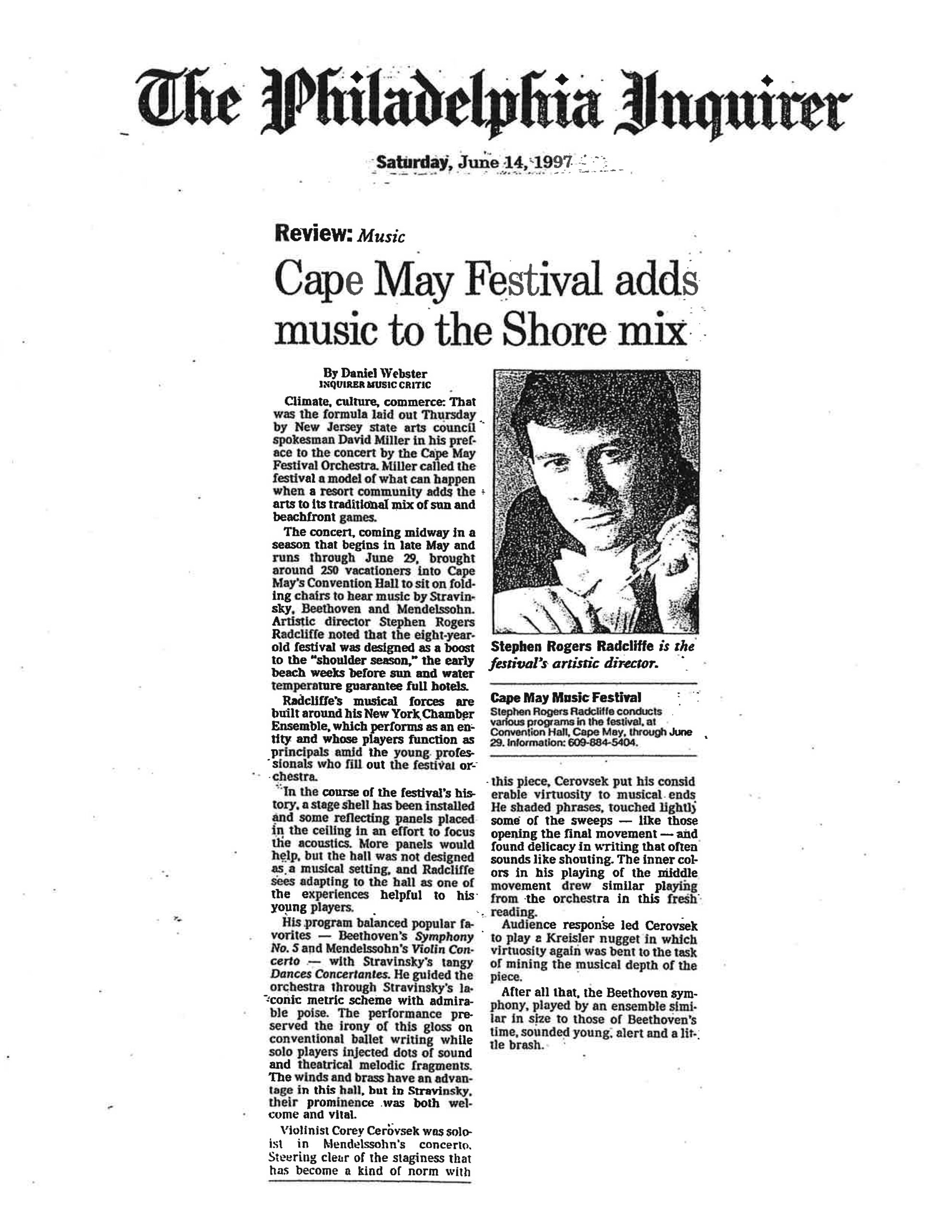 The Philadelphia Inquirer Saturday, June 14, 1997 Review: Music Cape May Festival adds music to the Shore mix By Daniel Webster INQUIRER MUSIC CRITIC Climate, culture, commerce: That was the formula laid out Thursday by New Jersey state arts council spokesman David Miller in his preface to the concert by the Cape May Festival Orchestra. Miller called the festival a model of what can happen when a resort community adds the arts to its traditional mix of sun and beachfront games. The concert, coming midway in a season that begins in late May and runs through June 29, brought around 250 vacationers into Cape May's Convention Hall to sit on folding chairs to hear music by Stravinsky, Beethoven and Mendelssohn. Artistic director Stephen Rogers Radcliffe noted that the eight-year-old festival was designed as a boost to the "shoulder season," the early beach weeks before sun and water temperature guarantee full hotels. Radcliffe's musical forces are built around his New York Chamber Ensemble, which performs as an entity and whose players function as principals amid the young professionals who fill out the festival orchestra. In the course of the festival's history, a stage shell has been installed and some reflecting panels placed in the ceiling in an effort to focus the acoustics. More panels would help, but the hall was not designed as a musical setting, and Radcliffe sees adapting to the hall as one of the experiences helpful to his young players. His program balanced popular favorites — Beethoven's Symphony No. 5 and Mendelssohn's Violin Concerto — with Stravinsky's tangy Dances Concertantes. He guided the orchestra through Stravinsky's laconic metric scheme with admirable poise. The performance preserved the irony of this gloss on conventional ballet writing while solo players injected dots of sound and theatrical melodic fragments. The winds and brass have an advantage in this hall, but in Stravinsky, their prominence was both welcome and vital. Violinist Corey Cerovsek was soloist in Mendelssohn's concerto. Steering clear of the staginess that has become a kind of norm with this piece, Cerovsek put his considerable virtuosity to musical ends. He shaded phrases, touched lightly some of the sweeps — like those opening the final movement — and found delicacy in writing that often sounds like shouting. The inner colors in his playing of the middle movement drew similar playing from the orchestra in this fresh reading. Audience response led Cerovsek to play a Kreisler nugget in which virtuosity again was bent to the task of mining the musical depth of the piece. After all that, the Beethoven symphony, played by an ensemble similar in size to those of Beethoven's time, sounded young, alert and a little brash. [Photo Caption] Stephen Rogers Radcliffe is the festival's artistic director. [Boxed Text] Cape May Music Festival Stephen Rogers Radcliffe conducts various programs in the festival, at Convention Hall, Cape May, through June 29. Information: 609-884-5404.