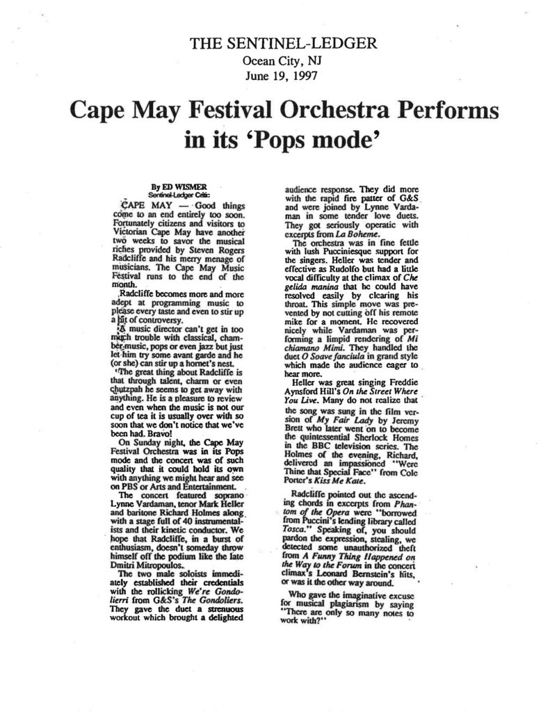 THE SENTINEL-LEDGER Ocean City, NJ June 19, 1997 Cape May Festival Orchestra Performs in its ‘Pops mode’ By ED WISMER Sentinel-Ledger Critic CAPE MAY — Good things come to an end entirely too soon. Fortunately citizens and visitors to Victorian Cape May have another two weeks to savor the musical riches provided by Stephen Rogers Radcliffe and his merry menage of musicians. The Cape May Music Festival runs to the end of the month. Radcliffe becomes more and more adept at programming music to please every taste and even to stir up a bit of controversy. A music director can't get in too much trouble with classical, chamber music, pops or even jazz but just let him try some avant garde and he (or she) can stir up a hornet's nest. The great thing about Radcliffe is that through talent, charm or even chutzpah he seems to get away with anything. He is a pleasure to review and even when the music is not our cup of tea it is usually over with so soon that we don't notice that we've been had. Bravo! On Sunday night, the Cape May Festival Orchestra was in its Pops mode and the concert was of such quality that it could hold its own with anything we might hear and see on PBS or Arts and Entertainment. The concert featured soprano Lynne Vardaman, tenor Mark Heller and baritone Richard Holmes along with a stage full of 40 instrumentalists and their kinetic conductor. We hope that Radcliffe, in a burst of enthusiasm, doesn't someday throw himself off the podium like the late Dmitri Mitropoulos. The two male soloists immediately established their credentials with the rollicking We're Gondolieri from G&S's The Gondoliers. They gave the duet a strenuous workout which brought a delighted audience response. They did more with the rapid fire patter of G&S and were joined by Lynne Vardaman in some tender love duets. They got seriously operatic with excerpts from La Boheme. The orchestra was in fine fettle with lush Pucciniesque support for the singers. Heller was tender and effective as Rudolfo but had a little vocal difficulty at the climax of Che gelida manina that he could have resolved easily by clearing his throat. This simple move was prevented by not cutting off his remote mike for a moment. He recovered nicely while Vardaman was performing a limpid rendering of Mi chiamano Mimi. They handled the duet O Soave fanciula in grand style which made the audience eager to hear more. Heller was great singing Freddie Aynsford Hill's On the Street Where You Live. Many do not realize that the song was sung in the film version of My Fair Lady by Jeremy Brett who later went on to become the quintessential Sherlock Holmes in the BBC television series. The Holmes of the evening, Richard, delivered an impassioned "Were Thine that Special Face" from Cole Porter's Kiss Me Kate. Radcliffe pointed out the ascending chords in excerpts from Phantom of the Opera were "borrowed from Puccini's lending library called Tosca." Speaking of, you should pardon the expression, stealing, we detected some unauthorized theft from A Funny Thing Happened on the Way to the Forum in the concert climax's Leonard Bernstein's hits, or was it the other way around. Who gave the imaginative excuse for musical plagiarism by saying "There are only so many notes to work with?"