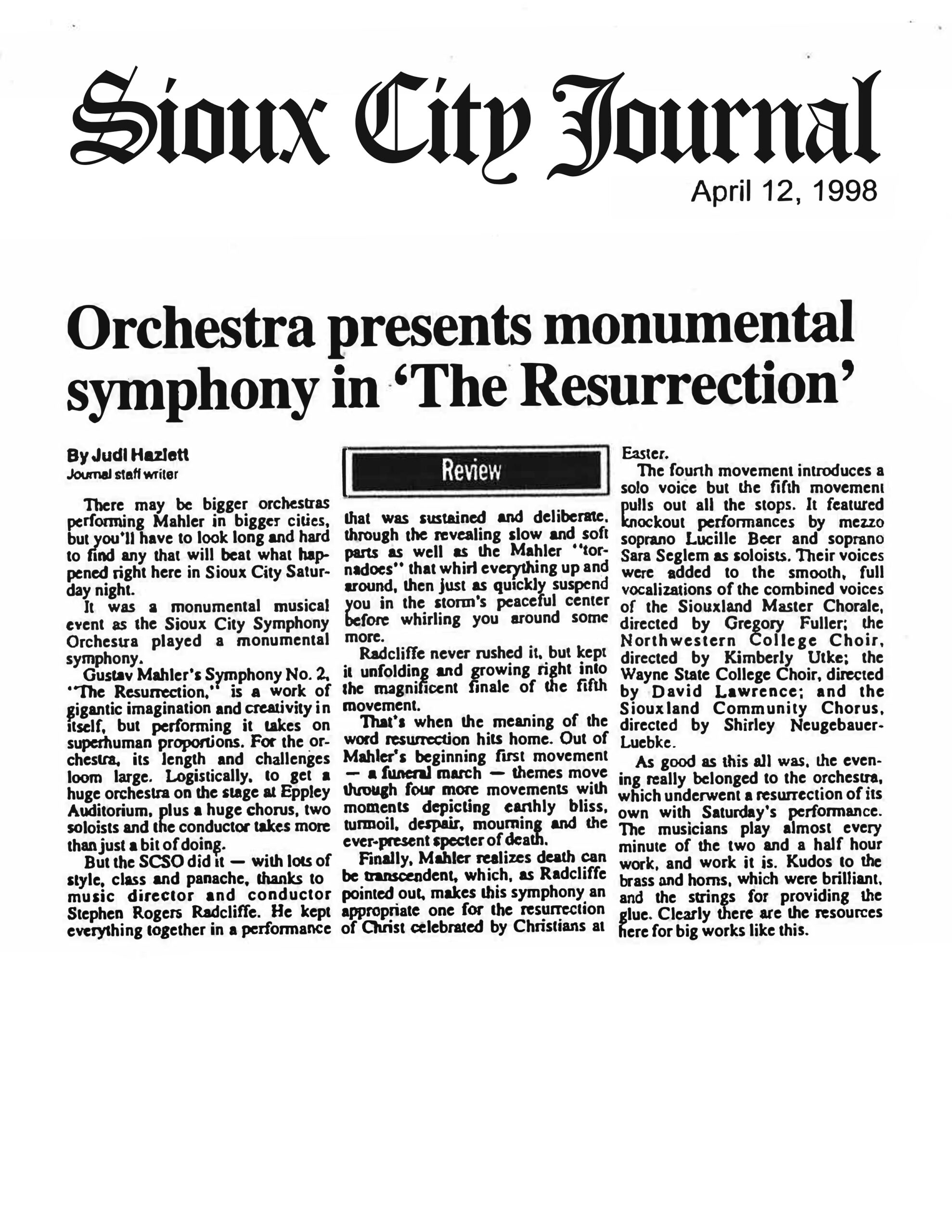 Sioux City Journal April 12, 1998 Orchestra presents monumental symphony in ‘The Resurrection’ By Judi Hazlett Journal staff writer [Review] There may be bigger orchestras performing Mahler in bigger cities, but you’ll have to look long and hard to find any that will beat what happened right here in Sioux City Saturday night. It was a monumental musical event as the Sioux City Symphony Orchestra played a monumental symphony. Gustav Mahler’s Symphony No. 2, "The Resurrection," is a work of gigantic imagination and creativity in itself, but performing it takes on superhuman proportions. For the orchestra, its length and challenges loom large. Logistically, to get a huge orchestra on the stage at Eppley Auditorium, plus a huge chorus, two soloists and the conductor takes more than just a bit of doing. But the SCSO did it — with lots of style, class and panache, thanks to music director and conductor Stephen Rogers Radcliffe. He kept everything together in a performance that was sustained and deliberate, through the revealing slow and soft parts as well as the Mahler "tornadoes" that whirl everything up and around, then just as quickly suspend you in the storm’s peaceful center before whirling you around some more. Radcliffe never rushed it, but kept it unfolding and growing right into the magnificent finale of the fifth movement. That’s when the meaning of the word resurrection hits home. Out of Mahler’s beginning first movement — a funeral march — themes move through four more movements with moments depicting earthly bliss, turmoil, despair, mourning and the ever-present specter of death. Finally, Mahler realizes death can be transcendent, which, as Radcliffe pointed out, makes this symphony an appropriate one for the resurrection of Christ celebrated by Christians at Easter. The fourth movement introduces a solo voice but the fifth movement pulls out all the stops. It featured knockout performances by mezzo soprano Lucille Beer and soprano Sara Seglem as soloists. Their voices were added to the smooth, full vocalizations of the combined voices of the Siouxland Master Chorale, directed by Gregory Fuller; the Northwestern College Choir, directed by Kimberly Utke; the Wayne State College Choir, directed by David Lawrence; and the Siouxland Community Chorus, directed by Shirley Neugebauer-Luebke. As good as this all was, the evening really belonged to the orchestra, which underwent a resurrection of its own with Saturday’s performance. The musicians play almost every minute of the two and a half hour work, and work it is. Kudos to the brass and horns, which were brilliant, and the strings for providing the glue. Clearly there are the resources here for big works like this.