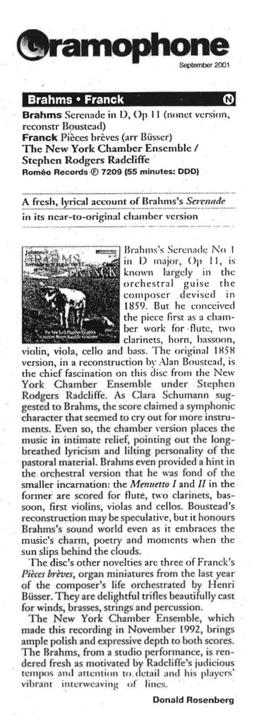 Gramophone September 2001 Brahms • Franck [N] Brahms Serenade in D, Op 11 (nonet version, reconstr Boustead) Franck Pièces brèves (arr Büsser) The New York Chamber Ensemble / Stephen Rodgers Radcliffe Roméo Records 7209 (55 minutes: DDD) A fresh, lyrical account of Brahms’s Serenade in its near-to-original chamber version Brahms’s Serenade No 1 in D major, Op 11, is known largely in the orchestral guise the composer devised in 1859. But he conceived the piece first as a chamber work for flute, two clarinets, horn, bassoon, violin, viola, cello and bass. The original 1858 version, in a reconstruction by Alan Boustead, is the chief fascination on this disc from the New York Chamber Ensemble under Stephen Rodgers Radcliffe. As Clara Schumann suggested to Brahms, the score claimed a symphonic character that seemed to cry out for more instruments. Even so, the chamber version places the music in intimate relief, pointing out the long-breathed lyricism and lilting personality of the pastoral material. Brahms even provided a hint in the orchestral version that he was fond of the smaller incarnation: the Menuetto I and II in the former are scored for flute, two clarinets, bassoon, first violins, violas and cellos. Boustead’s reconstruction may be speculative, but it honours Brahms’s sound world even as it embraces the music’s charm, poetry and moments when the sun slips behind the clouds. The disc’s other novelties are three of Franck’s Pièces brèves, organ miniatures from the last year of the composer’s life orchestrated by Henri Büsser. They are delightful trifles beautifully cast for winds, brasses, strings and percussion. The New York Chamber Ensemble, which made this recording in November 1992, brings ample polish and expressive depth to both scores. The Brahms, from a studio performance, is rendered fresh as motivated by Radcliffe’s judicious tempos and attention to detail and his players’ vibrant interweaving of lines. Donald Rosenberg