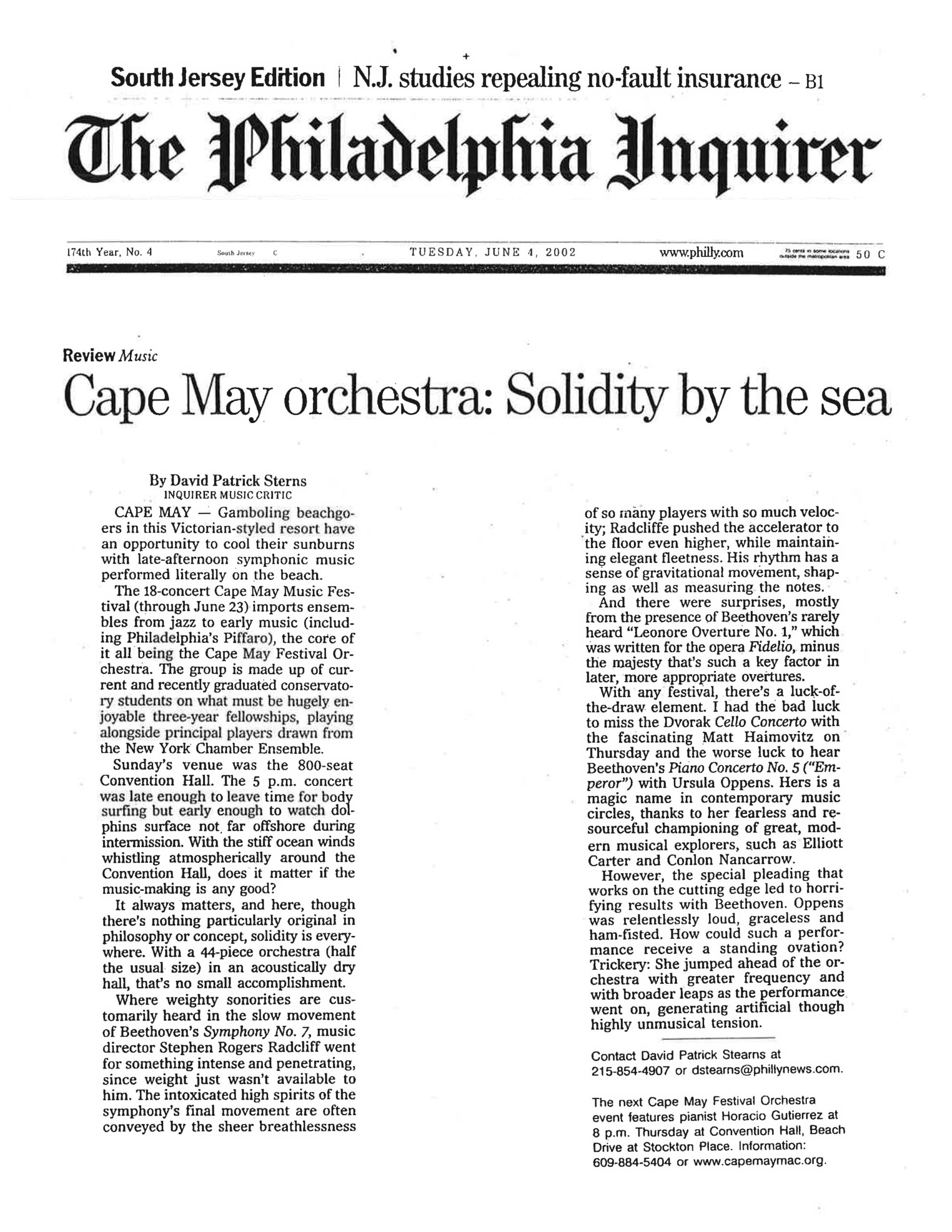 The Philadelphia Inquirer 174th Year, No. 4 • South Jersey C • TUESDAY, JUNE 4, 2002 • www.philly.com • 50 C Review Music Cape May orchestra: Solidity by the sea By David Patrick Stearns INQUIRER MUSIC CRITIC CAPE MAY — Gamboling beachgoers in this Victorian-styled resort have an opportunity to cool their sunburns with late-afternoon symphonic music performed literally on the beach. The 18-concert Cape May Music Festival (through June 23) imports ensembles from jazz to early music (including Philadelphia’s Piffaro), the core of it all being the Cape May Festival Orchestra. The group is made up of current and recently graduated conservatory students on what must be hugely enjoyable three-year fellowships, playing alongside principal players drawn from the New York Chamber Ensemble. Sunday’s venue was the 800-seat Convention Hall. The 5 p.m. concert was late enough to leave time for body surfing but early enough to watch dolphins surface not far offshore during intermission. With the stiff ocean winds whistling atmospherically around the Convention Hall, does it matter if the music-making is any good? It always matters, and here, though there’s nothing particularly original in philosophy or concept, solidity is everywhere. With a 44-piece orchestra (half the usual size) in an acoustically dry hall, that’s no small accomplishment. Where weighty sonorities are customarily heard in the slow movement of Beethoven’s Symphony No. 7, music director Stephen Rogers Radcliff went for something intense and penetrating, since weight just wasn’t available to him. The intoxicated high spirits of the symphony’s final movement are often conveyed by the sheer breathlessness of so many players with so much velocity; Radcliffe pushed the accelerator to the floor even higher, while maintaining elegant fleetness. His rhythm has a sense of gravitational movement, shaping as well as measuring the notes. And there were surprises, mostly from the presence of Beethoven’s rarely heard "Leonore Overture No. 1," which was written for the opera Fidelio, minus the majesty that’s such a key factor in later, more appropriate overtures. With any festival, there’s a luck-of-the-draw element. I had the bad luck to miss the Dvorak Cello Concerto with the fascinating Matt Haimovitz on Thursday and the worse luck to hear Beethoven’s Piano Concerto No. 5 ("Emperor") with Ursula Oppens. Hers is a magic name in contemporary music circles, thanks to her fearless and resourceful championing of great, modern musical explorers, such as Elliott Carter and Conlon Nancarrow. However, the special pleading that works on the cutting edge led to horrifying results with Beethoven. Oppens was relentlessly loud, graceless and ham-fisted. How could such a performance receive a standing ovation? Trickery: She jumped ahead of the orchestra with greater frequency and with broader leaps as the performance went on, generating artificial though highly unmusical tension. Contact David Patrick Stearns at 215-854-4907 or dstearns@phillynews.com. The next Cape May Festival Orchestra event features pianist Horacio Gutierrez at 8 p.m. Thursday at Convention Hall, Beach Drive at Stockton Place. Information: 609-884-5404 or www.capemaymac.org.