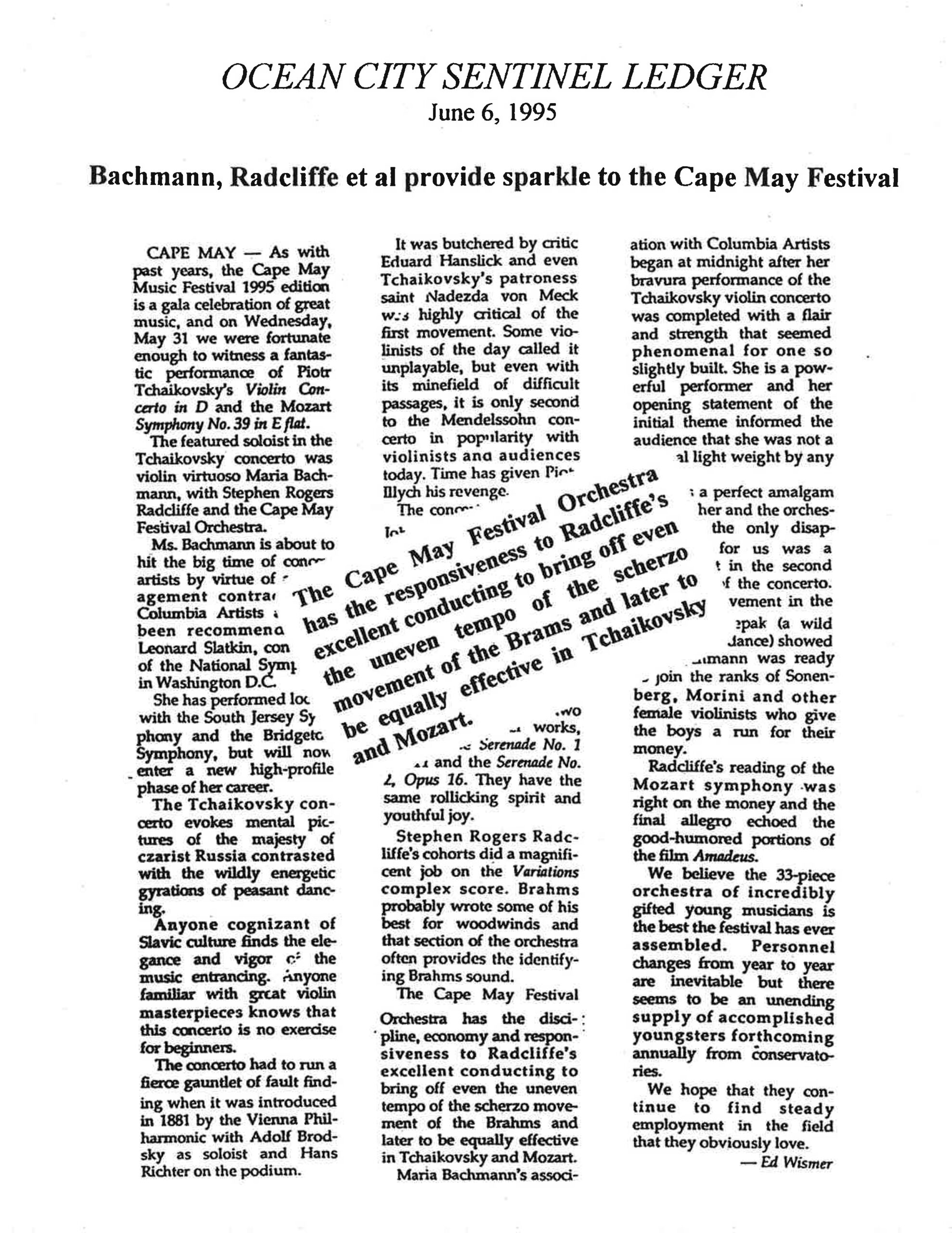 OCEAN CITY SENTINEL LEDGER June 6, 1995 Bachmann, Radcliffe et al provide sparkle to the Cape May Festival CAPE MAY — As with past years, the Cape May Music Festival 1995 edition is a gala celebration of great music, and on Wednesday, May 31 we were fortunate enough to witness a fantastic performance of Piotr Tchaikovsky’s Violin Concerto in D and the Mozart Symphony No. 39 in E flat. The featured soloist in the Tchaikovsky concerto was violin virtuoso Maria Bachmann, with Stephen Rogers Radcliffe and the Cape May Festival Orchestra. Ms. Bachmann is about to hit the big time of concert artists by virtue of a management contract with Columbia Artists and has been recommended by Leonard Slatkin, conductor of the National Symphony in Washington D.C. She has performed with the South Jersey Symphony and the Bridgeton Symphony, but will now enter a new high-profile phase of her career. The Tchaikovsky concerto evokes mental pictures of the majesty of czarist Russia contrasted with the wildly energetic gyrations of peasant dancing. Anyone cognizant of Slavic culture finds the elegance and vigor of the music entrancing; anyone familiar with great violin masterpieces knows that this concerto is no exercise for beginners. The concerto had to run a fierce gauntlet of fault finding when it was introduced in 1881 by the Vienna Philharmonic with Adolf Brodsky as soloist and Hans Richter on the podium. It was butchered by critic Eduard Hanslick and even Tchaikovsky’s patroness Nadezda von Meck was highly critical of the first movement. Some violinists of the day called it unplayable, but even with its minefield of difficult passages, it is only second to the Mendelssohn concerto in popularity with violinists and audiences today. Time has given Tchaikovsky his revenge. The Cape May Festival Orchestra has the discipline, economy and responsiveness to Radcliffe’s excellent conducting to bring off even the uneven tempo of the scherzo movement of the Brahms and later to be equally effective in Tchaikovsky and Mozart. Stephen Rogers Radcliffe’s cohorts did a magnificent job on the Variations complex score. Brahms probably wrote some of his best for woodwinds and that section of the orchestra often provides the identifying Brahms sound. The Cape May Festival Orchestra has the discipline, economy and responsiveness to Radcliffe’s excellent conducting to bring off even the uneven tempo of the scherzo movement of the Brahms and later to be equally effective in Tchaikovsky and Mozart. Maria Bachmann’s association with Columbia Artists began at midnight after her bravura performance of the Tchaikovsky violin concerto was completed with a flair and strength that seemed phenomenal for one so slightly built. She is a powerful performer and her opening statement of the initial theme informed the audience that she was not a lightweight by any measure. There was a perfect amalgam between her and the orchestra; the only disappointment for us was a slight letdown in the second movement of the concerto. In the finale (a wild dance), Bachmann was ready to join the ranks of Szigeti, Morini and other female violinists who give the boys a run for their money. Radcliffe’s reading of the Mozart symphony was right on the money and the final allegro echoed the good-humored portions of the film Amadeus. We believe the 33-piece orchestra of incredibly gifted young musicians is the best the festival has ever assembled. Personnel changes from year to year are inevitable but there seems to be an unending supply of accomplished youngsters forthcoming annually from conservatories. We hope that they continue to find steady employment in the field that they obviously love. — Ed Wismer