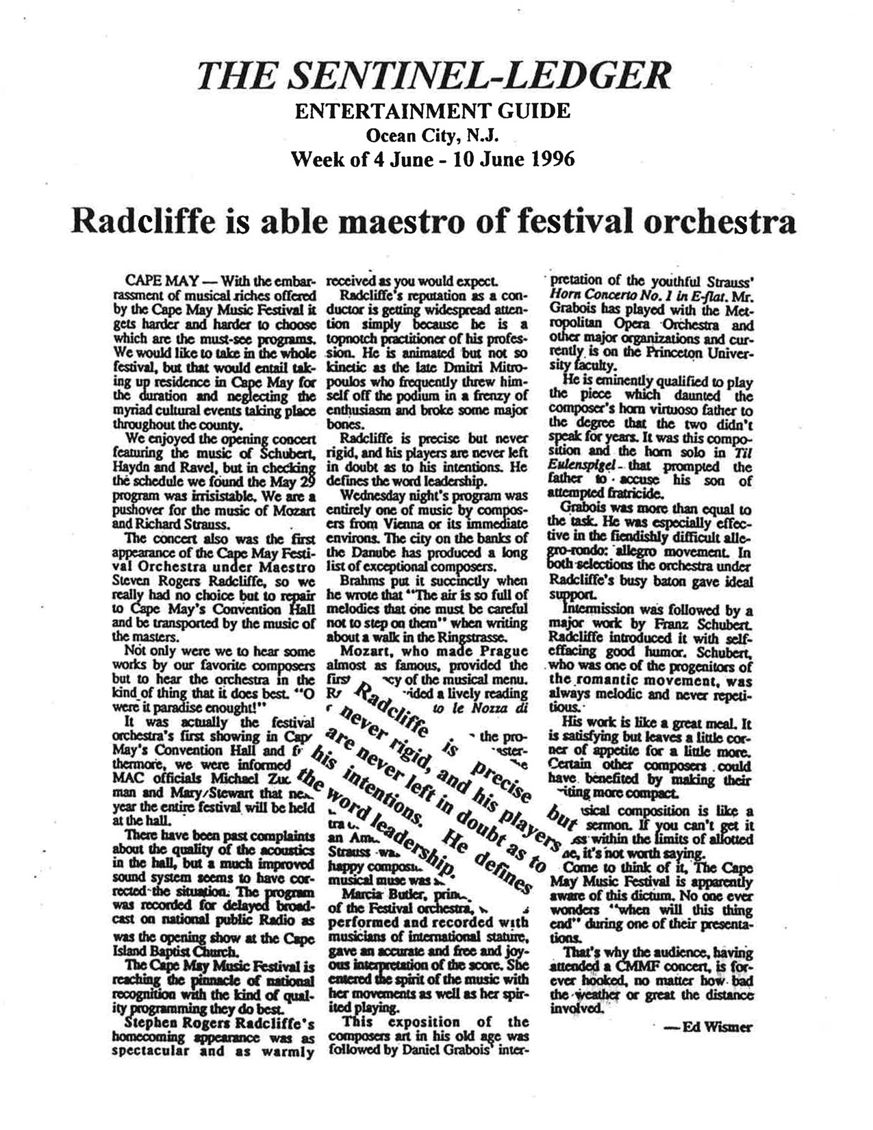 THE SENTINEL-LEDGER ENTERTAINMENT GUIDE Ocean City, N.J. Week of 4 June – 10 June 1996 Radcliffe is able maestro of festival orchestra CAPE MAY — With the embarrassment of musical riches offered by the Cape May Music Festival it gets harder and harder to choose which are the must-see programs. We would like to take in the whole festival, but that would entail taking up residence in Cape May for the duration and neglecting the myriad cultural events taking place throughout the county. We enjoyed the opening concert featuring the music of Schubert, Haydn and Ravel, but in checking the schedule we found the May 29 program was irresistible. We are a pushover for the music of Mozart and Richard Strauss. The concert also was the first appearance of the Cape May Festival Orchestra under Maestro Stephen Rogers Radcliffe, so we really had no choice but to repair to Cape May’s Convention Hall and be transported by the music of the masters. Not only were we to hear some works by our favorite composers but to hear the orchestra in the kind of thing that it does best — “O were it paradise enough!” It was actually the festival orchestra’s first showing in Cape May’s Convention Hall and, furthermore, we were informed by MAC officials Michael Zuckerman and Mary Stewart that next year the entire festival will be held at the hall. There have been past complaints about the quality of the acoustics in the hall, but a much improved sound system seems to have corrected the situation. The program was recorded for delayed broadcast on National Public Radio as was the opening show at the Cape Island Baptist Church. The Cape May Music Festival is reaching the pinnacle of national recognition with the kind of quality programming they do best. Stephen Rogers Radcliffe’s homecoming appearance was as spectacular and as warmly received as you would expect. Radcliffe’s reputation as a conductor is getting widespread attention simply because he is a topnotch practitioner of his profession. He is animated but not so kinetic as the late Dmitri Mitropoulos who frequently threw himself off the podium in a frenzy of enthusiasm and broke some major bones. Radcliffe is precise but never rigid, and his players are never left in doubt as to his intentions. He defines the word leadership. Wednesday night’s program was entirely one of music by composers from Vienna or its immediate environs. The city on the banks of the Danube has produced a long list of exceptional composers. Brahms put it succinctly when he wrote that “The air is so full of melodies that one must be careful not to step on them” when writing about a walk in the Ringstrasse. Mozart, who made Prague almost as famous, provided the first part of the musical menu. Radcliffe provided a lively reading of the Nozze di Figaro overture. Marcia Butler, principal clarinet of the Festival orchestra, performed and recorded with musicians of international stature, gave an accurate and free and joyous interpretation of the score. She entered the spirit of the music with her movements as well as her spirited playing. This exposition of the composers’ art in his old age was followed by Daniel Grabois’ interpretation of the youthful Strauss’ *Horn Concerto No. 1 in E-flat, Mr. Grabois has played with the Metropolitan Opera Orchestra and other major organizations and currently is on the Princeton University faculty. He is eminently qualified to play the piece which daunted the composer’s horn virtuoso father to the degree that the two didn’t speak for years. It was this composition and the horn solo in Till Eulenspiegel that prompted the father to accuse his son of attempted fratricide. Grabois was more than equal to the task. He was especially effective in the fiendishly difficult allegro con brio movement. In both selections the orchestra under Radcliffe’s busy baton gave ideal support. Intermission was followed by a major work by Franz Schubert. Radcliffe introduced it with self-effacing good humor. Schubert, who was one of the progenitors of the romantic movement, was always melodic and never repetitious. His work is like a great meal. It is satisfying but leaves a little corner of appetite for a little more. Certain other composers could have benefited by making their writing more compact. Musical composition is like a sermon. If you can’t get it across within the limits of allotted time, it’s not worth saying. Come to think of it, The Cape May Music Festival is apparently aware of this dictum. No one ever wonders “when will this thing end” during one of their presentations. That’s why the audience, having attended a CMMF concert, is forever hooked, no matter how bad the weather or great the distance involved. — Ed Wismer