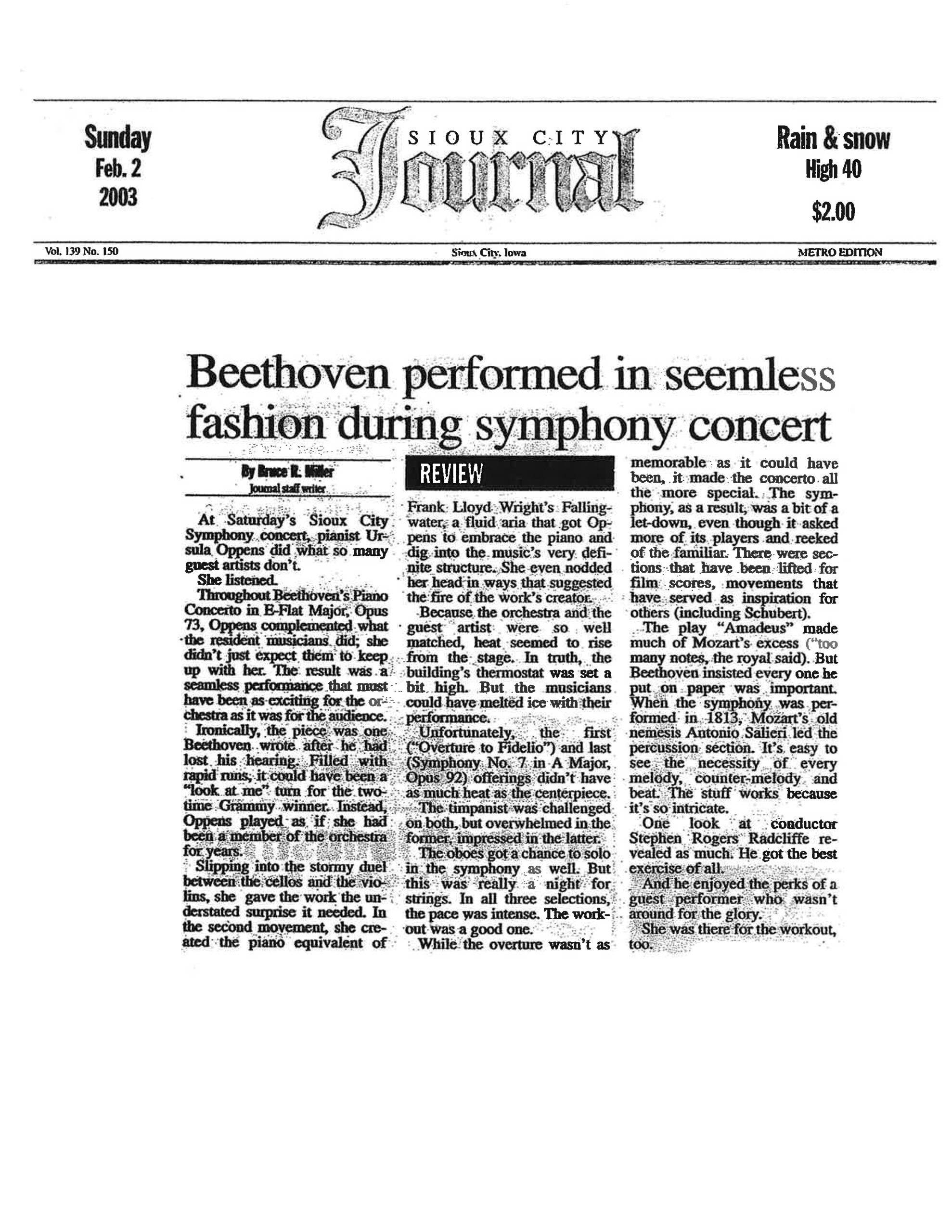 Sunday, Feb. 2, 2003 Sioux City Journal Vol. 139 No. 150 • Sioux City, Iowa • METRO EDITION Beethoven performed in seemless fashion during symphony concert By Bruce R. Miller Journal staff writer [REVIEW] At Saturday's Sioux City Symphony concert, pianist Ursula Oppens did what so many guest artists don't. She listened. Throughout Beethoven's Piano Concerto in E-Flat Major, Opus 73, Oppens complemented what the resident musicians did; she didn't just expect them to keep up with her. The result was a seamless performance that must have been as exciting for the orchestra as it was for the audience. Ironically, the piece was one Beethoven wrote after he had lost his hearing. Filled with rapid runs, it could have been a "look at me" turn for the two-time Grammy winner. Instead, Oppens played as if she had been a member of the orchestra for years. Slipping into the stormy duel between the cellos and the violins, she gave the work the understated surprise it needed. In the second movement, she created the piano equivalent of Frank Lloyd Wright's Fallingwater, a fluid aria that got Oppens to embrace the piano and dig into the music's very definite structure. She even nodded her head in ways that suggested the fire of the work's creator. Because the orchestra and the guest artist were so well matched, heat seemed to rise from the stage. In truth, the building's thermostat was set a bit high. But the musicians could have melted ice with their performance. Unfortunately, the first ("Overture to Fidelio") and last (Symphony No. 7 in A Major, Opus 92) offerings didn't have as much heat as the centerpiece. The timpanist was challenged on both, but overwhelmed in the former, impressed in the latter. The oboes got a chance to solo in the symphony as well. But this was really a night for strings. In all three selections, the pace was intense. The workout was a good one. While the overture wasn't as memorable as it could have been, it made the concerto all the more special. The symphony, as a result, was a bit of a let-down, even though it asked more of its players and reeked of the familiar. There were sections that have been lifted for film scores, movements that have served as inspiration for others (including Schubert). The play "Amadeus" made much of Mozart's excess ("too many notes, the royal said). But Beethoven insisted every one he put on paper was important. When the symphony was performed in 1813, Mozart's old nemesis Antonio Salieri led the percussion section. It's easy to see the necessity of every melody, counter-melody and beat. The stuff works because it's so intricate. One look at conductor Stephen Rogers Radcliffe revealed as much. He got the best exercise of all. And he enjoyed the perks of a guest performer who wasn't around for the glory. She was there for the workout, too.