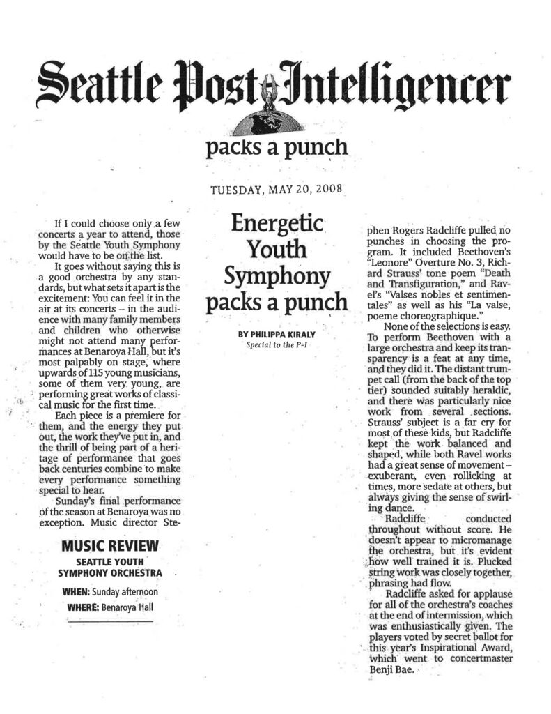 Seattle Post-Intelligencer packs a punch TUESDAY, MAY 20, 2008 Energetic Youth Symphony packs a punch BY PHILIPPA KIRALY Special to the P-I If I could choose only a few concerts a year to attend, those by the Seattle Youth Symphony would have to be on the list. It goes without saying this is a good orchestra by any standards, but what sets it apart is the excitement: You can feel it in the air at its concerts — in the audience with many family members and children who otherwise might not attend many performances at Benaroya Hall, but it’s most palpably on stage, where upwards of 115 young musicians, some of them very young, are performing great works of classical music for the first time. Each piece is a premiere for them, and the energy they put out, the work they’ve put in, and the thrill of being part of a heritage of performance that goes back centuries combine to make every performance something special to hear. Sunday’s final performance of the season at Benaroya was no exception. Music director Stephen Rogers Radcliffe pulled no punches in choosing the program. It included Beethoven’s "Leonore" Overture No. 3, Richard Strauss’ tone poem "Death and Transfiguration," and Ravel’s "Valses nobles et sentimentales" as well as his "La valse, poeme choreographique." None of the selections is easy. To perform Beethoven with a large orchestra and keep its transparency is a feat at any time, and they did it. The distant trumpet call (from the back of the top tier) sounded suitably heraldic, and there was particularly nice work from several sections. Strauss’ subject is a far cry for most of these kids, but Radcliffe kept the work balanced and shaped, while both Ravel works had a great sense of movement — exuberant, even rollicking at times, more sedate at others, but always giving the sense of swirling dance. Radcliffe conducted throughout without score. He doesn’t appear to micromanage the orchestra, but it’s evident how well trained it is. Plucked string work was closely together, phrasing had flow. Radcliffe asked for applause for all of the orchestra’s coaches at the end of intermission, which was enthusiastically given. The players voted by secret ballot for this year’s Inspirational Award, which went to concertmaster Benji Bae. MUSIC REVIEW SEATTLE YOUTH SYMPHONY ORCHESTRA WHEN: Sunday afternoon WHERE: Benaroya Hall