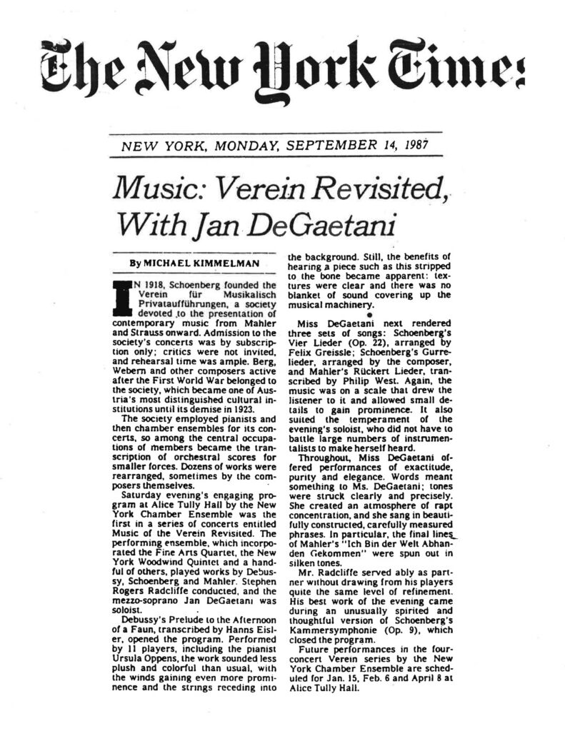 The New York Times NEW YORK, MONDAY, SEPTEMBER 14, 1987 Music: Verein Revisited, With Jan DeGaetani By MICHAEL KIMMELMAN In 1918, Schoenberg founded the Verein für Musikalisch Privataufführungen, a society devoted to the presentation of contemporary music from Mahler and Strauss onward. Admission to the society’s concerts was by subscription only; critics were not invited, and rehearsal time was ample. Berg, Webern and other composers active after the First World War belonged to the society, which became one of Austria’s most distinguished cultural institutions until its demise in 1923. The society employed pianists and then chamber ensembles for its concerts, so among the central occupations of members became the transcription of orchestral scores for smaller forces. Dozens of works were rearranged, sometimes by the composers themselves. Saturday evening’s engaging program at Alice Tully Hall by the New York Chamber Ensemble was the first in a series of concerts entitled “Music of the Verein Revisited.” The performing ensemble, which incorporated the Fine Arts Quartet, the New York Woodwind Quintet and a handful of others, played works by Debussy, Schoenberg and Mahler. Stephen Rogers Radcliffe conducted, and the mezzo-soprano Jan DeGaetani was soloist. Debussy’s “Prelude to the Afternoon of a Faun,” transcribed by Hanns Eisler, opened the program. Performed by 11 players, including the pianist Ursula Oppens, the work sounded less plush and colorful than usual, with the winds gaining even more prominence and the strings receding into the background. Still, the benefits of hearing a piece such as this stripped to the bone became apparent: textures were clear and there was no blanket of sound covering up the musical machinery. Miss DeGaetani next rendered three sets of songs: Schoenberg’s “Vier Lieder” (Op. 22), arranged by Felix Greissle; Schoenberg’s “Gurre-Lieder,” arranged by the composer; and Mahler’s “Rückert Lieder,” transcribed by Philip West. Again, the music was on a scale that drew the listener to it and allowed small details to gain prominence. It also suited the temperament of the evening’s soloist, who did not have to battle large numbers of instrumentalists to make herself heard. Throughout, Miss DeGaetani offered performances of exactitude, purity and elegance. Words meant something to Ms. DeGaetani; tones were struck clearly and precisely. She created an atmosphere of rapt concentration, and she sang in beautifully constructed, carefully measured phrases. In particular, the final lines of Mahler’s “Ich Bin der Welt Abhanden Gekommen” were spun out in silken tones. Mr. Radcliffe served ably as partner without drawing from his players quite the same level of refinement. His best work of the evening came during an unusually spirited and thoughtful version of Schoenberg’s “Kammersymphonie” (Op. 9), which closed the program. Future performances in the four-concert Verein series by the New York Chamber Ensemble are scheduled for Jan. 15, Feb. 6 and April 8 at Alice Tully Hall.