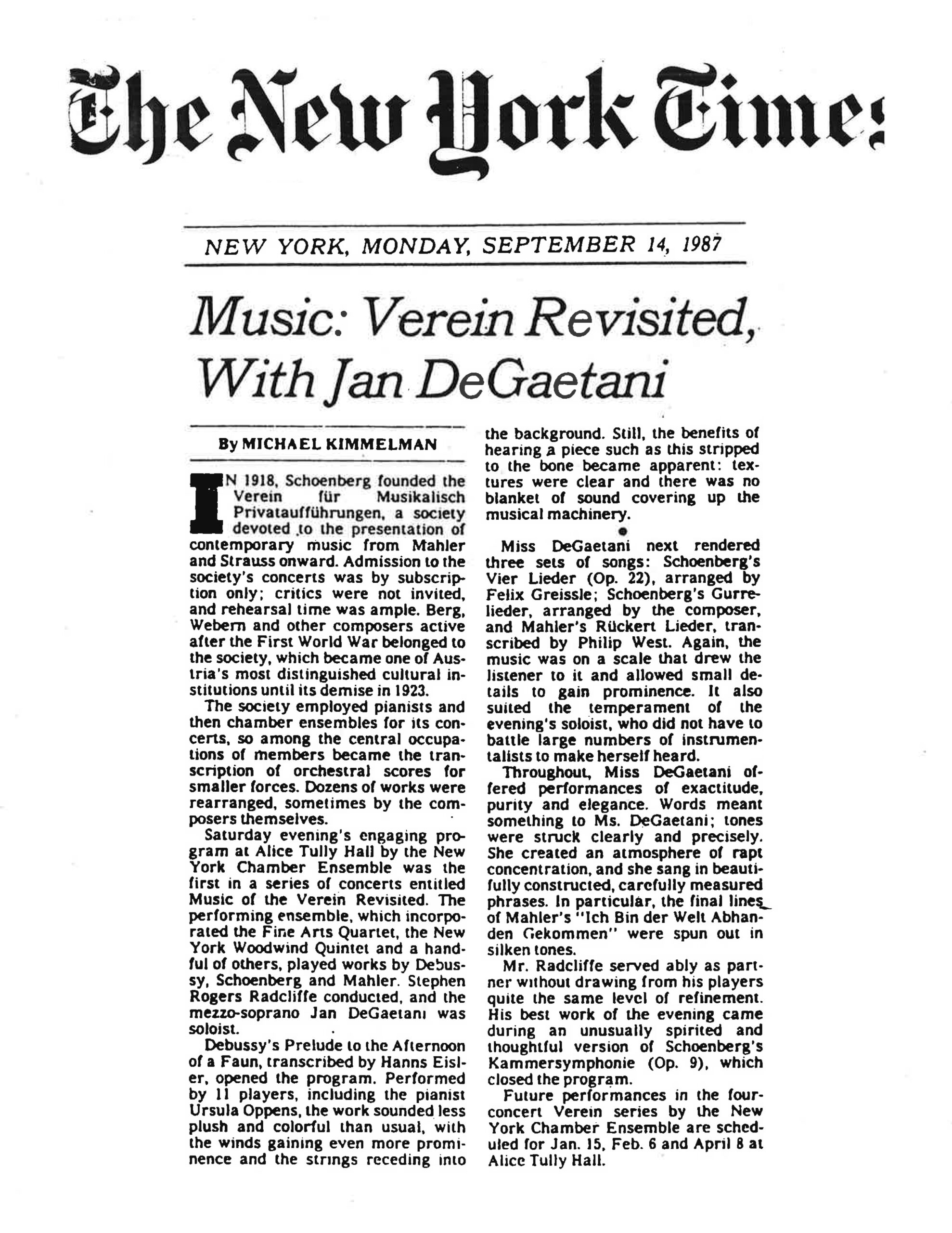 The New York Times NEW YORK, MONDAY, SEPTEMBER 14, 1987 Music: Verein Revisited, With Jan DeGaetani By MICHAEL KIMMELMAN In 1918, Schoenberg founded the Verein für Musikalisch Privataufführungen, a society devoted to the presentation of contemporary music from Mahler and Strauss onward. Admission to the society’s concerts was by subscription only; critics were not invited, and rehearsal time was ample. Berg, Webern and other composers active after the First World War belonged to the society, which became one of Austria’s most distinguished cultural institutions until its demise in 1923. The society employed pianists and then chamber ensembles for its concerts, so among the central occupations of members became the transcription of orchestral scores for smaller forces. Dozens of works were rearranged, sometimes by the composers themselves. Saturday evening’s engaging program at Alice Tully Hall by the New York Chamber Ensemble was the first in a series of concerts entitled “Music of the Verein Revisited.” The performing ensemble, which incorporated the Fine Arts Quartet, the New York Woodwind Quintet and a handful of others, played works by Debussy, Schoenberg and Mahler. Stephen Rogers Radcliffe conducted, and the mezzo-soprano Jan DeGaetani was soloist. Debussy’s “Prelude to the Afternoon of a Faun,” transcribed by Hanns Eisler, opened the program. Performed by 11 players, including the pianist Ursula Oppens, the work sounded less plush and colorful than usual, with the winds gaining even more prominence and the strings receding into the background. Still, the benefits of hearing a piece such as this stripped to the bone became apparent: textures were clear and there was no blanket of sound covering up the musical machinery. Miss DeGaetani next rendered three sets of songs: Schoenberg’s “Vier Lieder” (Op. 22), arranged by Felix Greissle; Schoenberg’s “Gurre-Lieder,” arranged by the composer; and Mahler’s “Rückert Lieder,” transcribed by Philip West. Again, the music was on a scale that drew the listener to it and allowed small details to gain prominence. It also suited the temperament of the evening’s soloist, who did not have to battle large numbers of instrumentalists to make herself heard. Throughout, Miss DeGaetani offered performances of exactitude, purity and elegance. Words meant something to Ms. DeGaetani; tones were struck clearly and precisely. She created an atmosphere of rapt concentration, and she sang in beautifully constructed, carefully measured phrases. In particular, the final lines of Mahler’s “Ich Bin der Welt Abhanden Gekommen” were spun out in silken tones. Mr. Radcliffe served ably as partner without drawing from his players quite the same level of refinement. His best work of the evening came during an unusually spirited and thoughtful version of Schoenberg’s “Kammersymphonie” (Op. 9), which closed the program. Future performances in the four-concert Verein series by the New York Chamber Ensemble are scheduled for Jan. 15, Feb. 6 and April 8 at Alice Tully Hall.