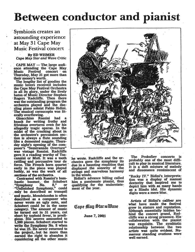 Between conductor and pianist Symbiosis creates an astounding experience at May 31 Cape May Music Festival concert By ED WISMER Cape May Star and Wave Critic CAPE MAY — The large audience attending the Cape May Music Festival concert on Thursday, May 31 got more than their money's worth. The lengthy list of goodies the music lovers received includes the Cape May Festival Orchestra in all its glory, under the lively baton of Music Director Stephen Rogers Radcliffe. Then there was the outstanding program the orchestra played and the dazzling piano soloist Fabio Bidini. The musical cornucopia was literally overflowing. Gioacchino Rossini had a knack for writing frothy and frivolous overtures even for his allegedly tragic operas. In the midst of the crashing about in the orchestra's percussion section is always a flute sounding like a demented magpie. Thursday night's opening of the composer's "Semiramide Overture" was vintage Rossini. Radcliffe gave it a reading worthy of Toscanini or Muti. It was a tooth rattling and percussive tour de force. The French horn quartet early in the piece was played lushly, as was the work of all sections of the orchestra. Contrasted with Rossini's bombastic boomer, the Schubert "Symphony No. 8," or "Unfinished Symphony," could only be described as tranquil and poetic. Mendelssohn is often described as a composer who never wrote an ugly note, and Schubert could be in the same category. The amount of music he turned out in 31 years, cut short by typhoid fever, is prodigious. His oeuvre amounted to 1,500 pieces. Schubert started to write the Symphony No. 8 when he was 25. He never returned to the project, but he more than earned the right to abandon it considering all the other music he wrote. Radcliffe and the orchestra gave the symphony its due in a haunting rendition that displayed the sonority of the strings and marvelous harmony in the winds. Bidini's advance billing called him a passionate pianist, thus qualifying for the understatement of the year. The Prokofiev concerto is probably one of the most difficult to play in musical literature. It is a deft mixture of melody and dissonance reminiscent of "Rocky IV." Bidini's interpretation was a display of manual dexterity that inspired me to depict him with as many hands as a Hindu idol. His dynamic digits were a mere blur. Artists of Bidini's caliber are what have made the festival grow in stature and reputation. Although essentially hidden behind the concert grand, Radcliffe was a strong presence. His collaboration with the pianist was exquisite. The symbiotic relationship between the two artists was quite evident. Numerous standing ovations were well earned. Cape May Star and Wave June 7, 2001