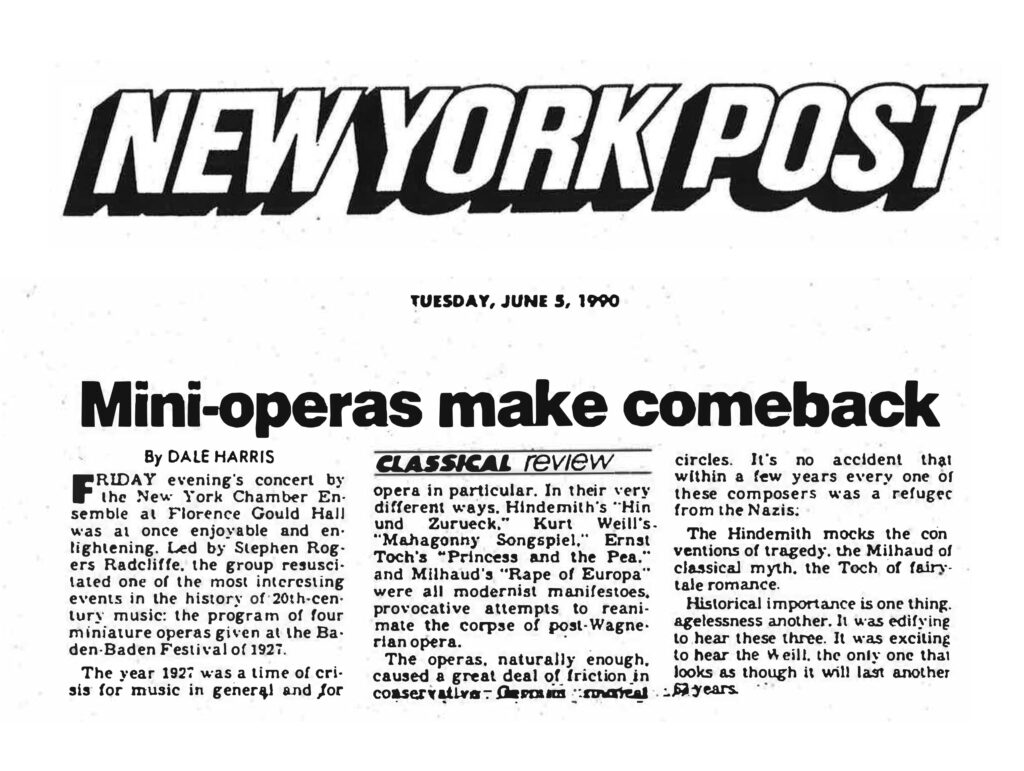 NEW YORK POST TUESDAY, JUNE 5, 1990 Mini-operas make comeback By DALE HARRIS CLASSICAL review FRIDAY evening's concert by the New York Chamber Ensemble at Florence Gould Hall was at once enjoyable and enlightening. Led by Stephen Rogers Radcliffe, the group resuscitated one of the most interesting events in the history of 20th-century music: the program of four miniature operas given at the Baden-Baden Festival of 1927. The year 1927 was a time of crisis for music in general and for opera in particular. In their very different ways, Hindemith's "Hin und Zurueck," Kurt Weill's "Mahagonny Songspiel," Ernst Toch's "Princess and the Pea" and Milhaud's "Rape of Europa" were all modernist manifestoes, provocative attempts to reanimate the corpse of post-Wagnerian opera. The operas, naturally enough, caused a great deal of friction in conservative German musical circles. It's no accident that within a few years every one of these composers was a refugee from the Nazis. The Hindemith mocks the conventions of tragedy, the Milhaud of classical myth, the Toch of fairy-tale romance. Historical importance is one thing, agelessness another. It was edifying to hear these three. It was exciting to hear the Weill, the only one that looks as though it will last another 50 years.