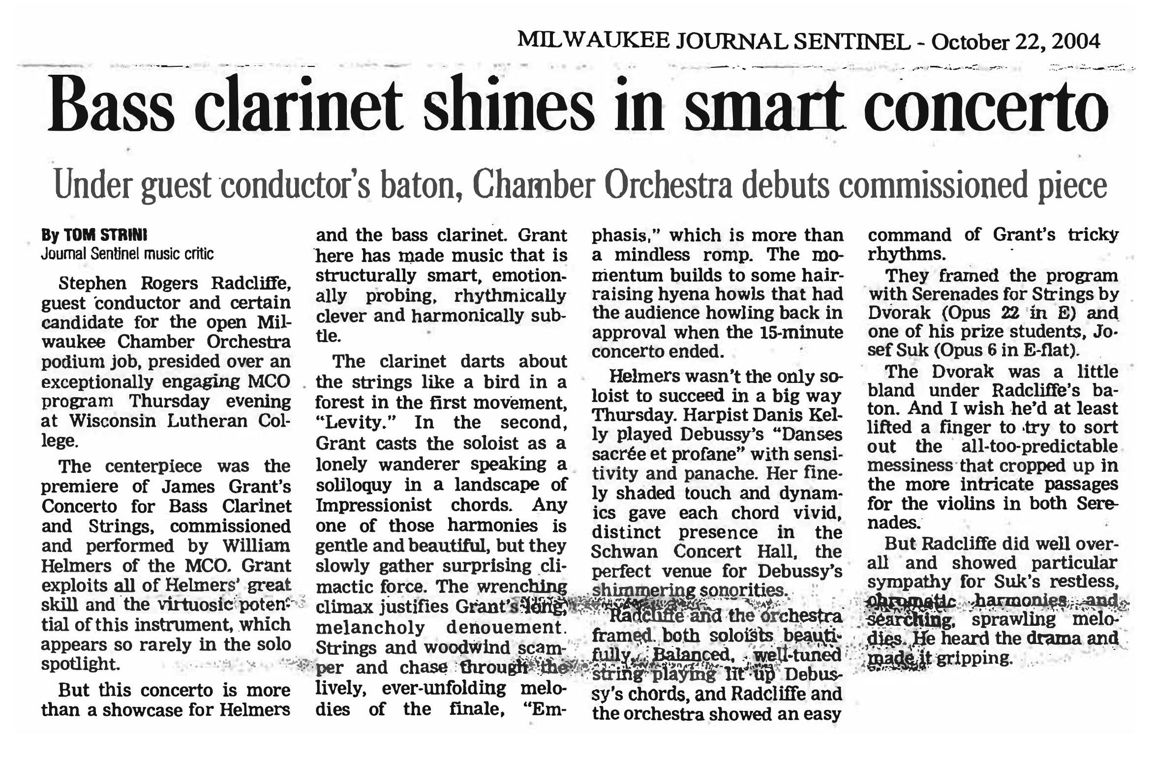 MILWAUKEE JOURNAL SENTINEL - October 22, 2004 Bass clarinet shines in smart concerto Under guest conductor’s baton, Chamber Orchestra debuts commissioned piece By TOM STRINI Journal Sentinel music critic Stephen Rogers Radcliffe, guest conductor and certain candidate for the open Milwaukee Chamber Orchestra podium job, presided over an exceptionally engaging MCO program Thursday evening at Wisconsin Lutheran College. The centerpiece was the premiere of James Grant's Concerto for Bass Clarinet and Strings, commissioned and performed by William Helmers of the MCO. Grant exploits all of Helmers' great skill and the virtuosic potential of this instrument, which appears so rarely in the solo spotlight. But this concerto is more than a showcase for Helmers and the bass clarinet. Grant here has made music that is structurally smart, emotionally probing, rhythmically clever and harmonically subtle. The clarinet darts about the strings like a bird in a forest in the first movement, "Levity." In the second, Grant casts the soloist as a lonely wanderer speaking a soliloquy in a landscape of Impressionist chords. Any one of those harmonies is gentle and beautiful, but they slowly gather surprising climactic force. The wrenching climax justifies Grant's long, melancholy denouement. Strings and woodwind scamper and chase through the lively, ever-unfolding melodies of the finale, "Emphasis," which is more than a mindless romp. The momentum builds to some hair-raising hyena howls that had the audience howling back in approval when the 15-minute concerto ended. Helmers wasn't the only soloist to succeed in a big way Thursday. Harpist Danis Kelly played Debussy's "Danses sacrée et profane" with sensitivity and panache. Her finely shaded touch and dynamics gave each chord vivid, distinct presence in the Schwan Concert Hall, the perfect venue for Debussy's shimmering sonorities. Radcliffe and the orchestra framed both soloists beautifully. Balanced, well-tuned string playing lit up Debussy's chords, and Radcliffe and the orchestra showed an easy command of Grant's tricky rhythms. They framed the program with Serenades for Strings by Dvorak (Opus 22 in E) and one of his prize students, Josef Suk (Opus 6 in E-flat). The Dvorak was a little bland under Radcliffe's baton. And I wish he'd at least lifted a finger to try to sort out the all-too-predictable messiness that cropped up in the more intricate passages for the violins in both Serenades. But Radcliffe did well overall and showed particular sympathy for Suk's restless, chromatic harmonies and searching, sprawling melodies. He heard the drama and made it gripping.